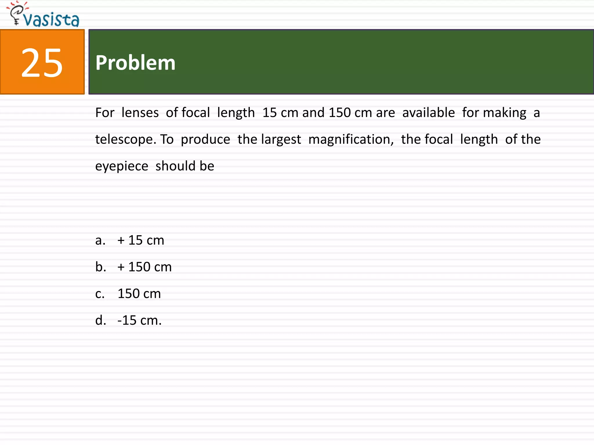 Problem25For  lenses  of focal  length  15 cm and 150 cm are  available  for making  a telescope. To  produce  the largest  magnification,  the focal  length  of the eyepiece  should be  + 15 cm+ 150 cm150 cm-15 cm.