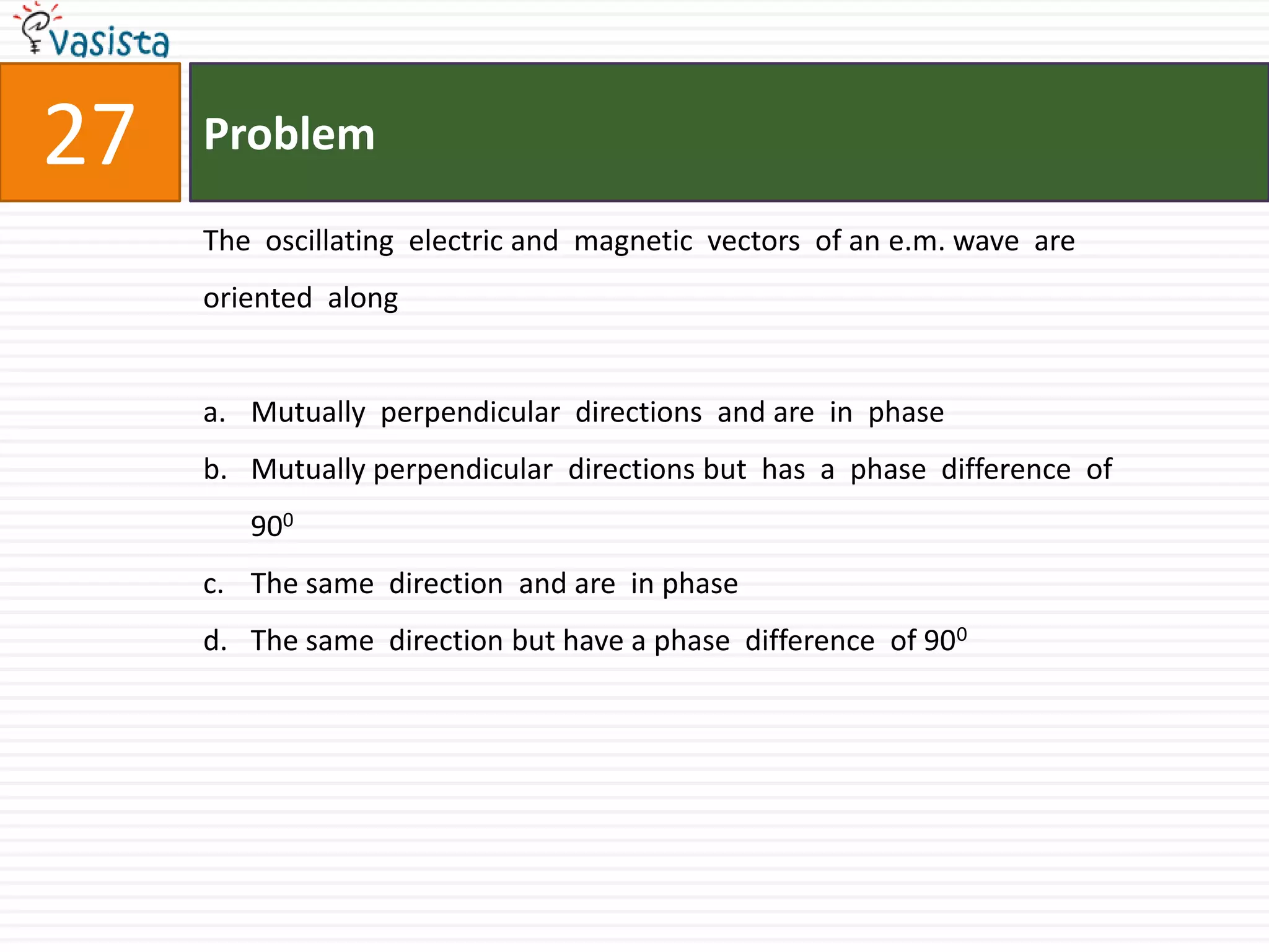 Problem27The  oscillating  electric and  magnetic  vectors  of an e.m. wave  are oriented  along Mutually  perpendicular  directions  and are  in  phaseMutually perpendicular  directions but  has  a  phase  difference  of 900The same  direction  and are  in phase The same  direction but have a phase  difference  of 900