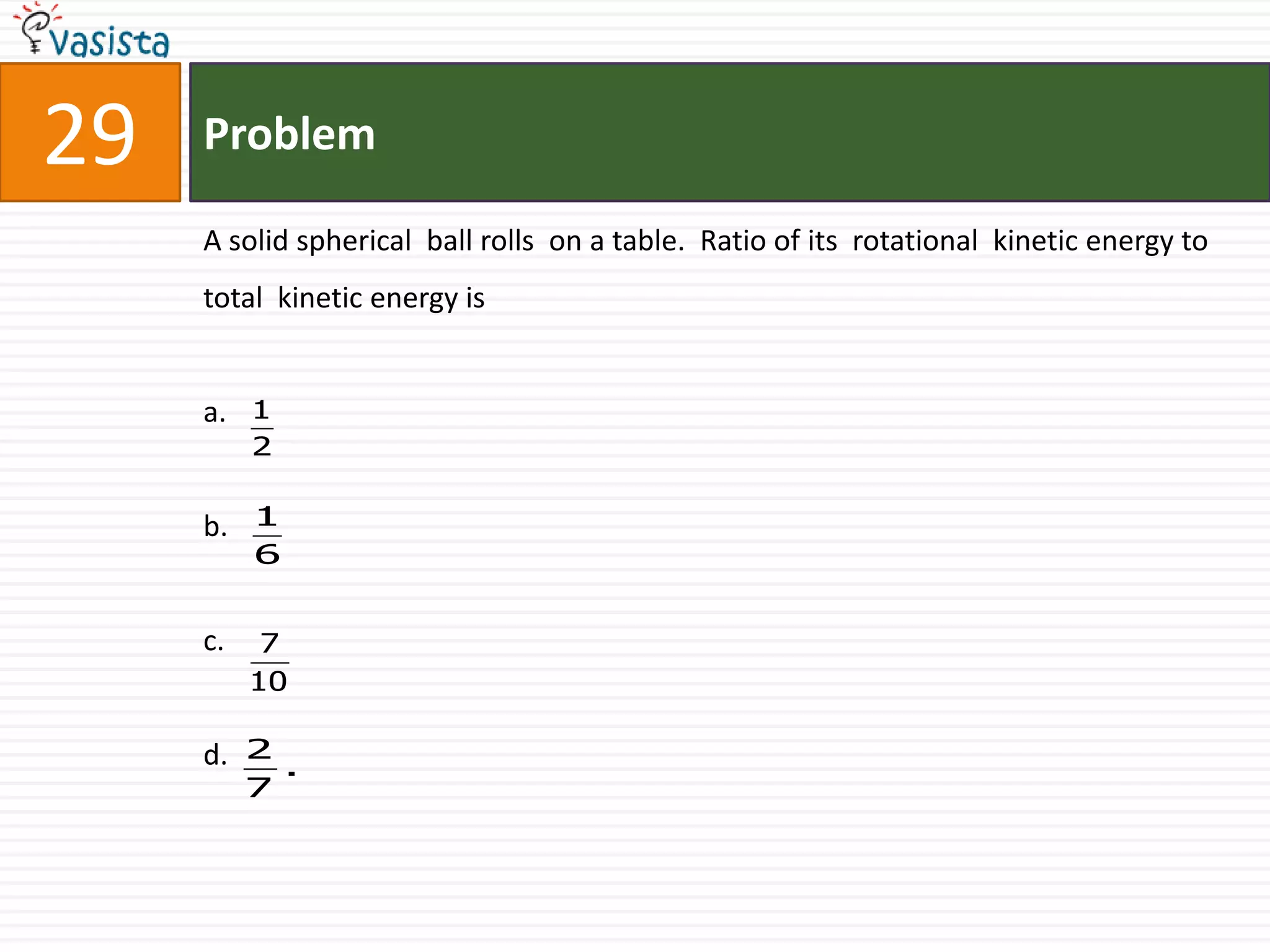 Problem29A solid spherical  ball rolls  on a table.  Ratio of its  rotational  kinetic energy to  total  kinetic energy isa.b.c.d. 