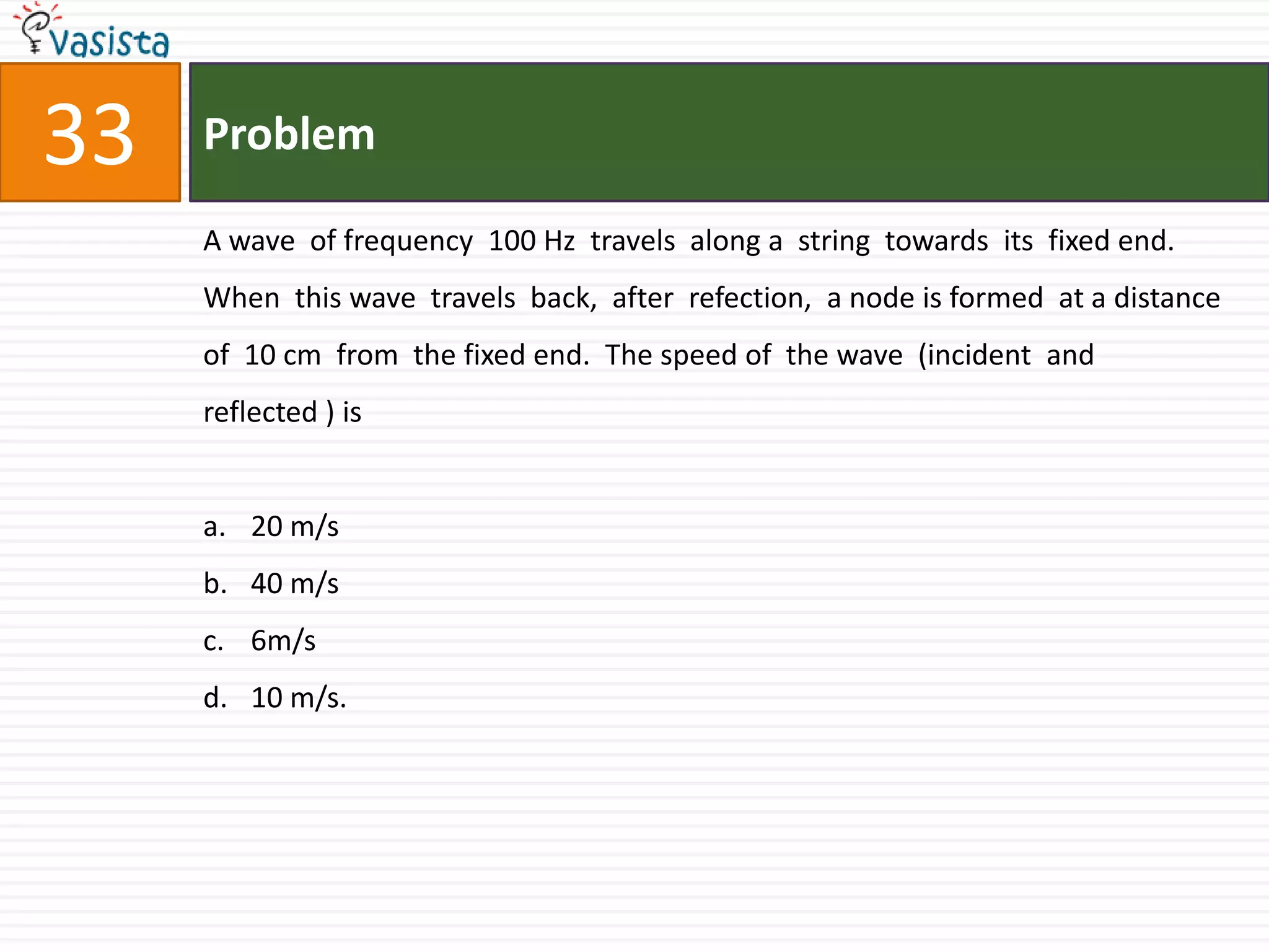 Problem33A wave  of frequency  100 Hz  travels  along a  string  towards  its  fixed end.  When  this wave  travels  back,  after  refection,  a node is formed  at a distance  of  10 cm  from  the fixed end.  The speed of  the wave  (incident  and  reflected ) is  20 m/s40 m/s6m/s10 m/s.