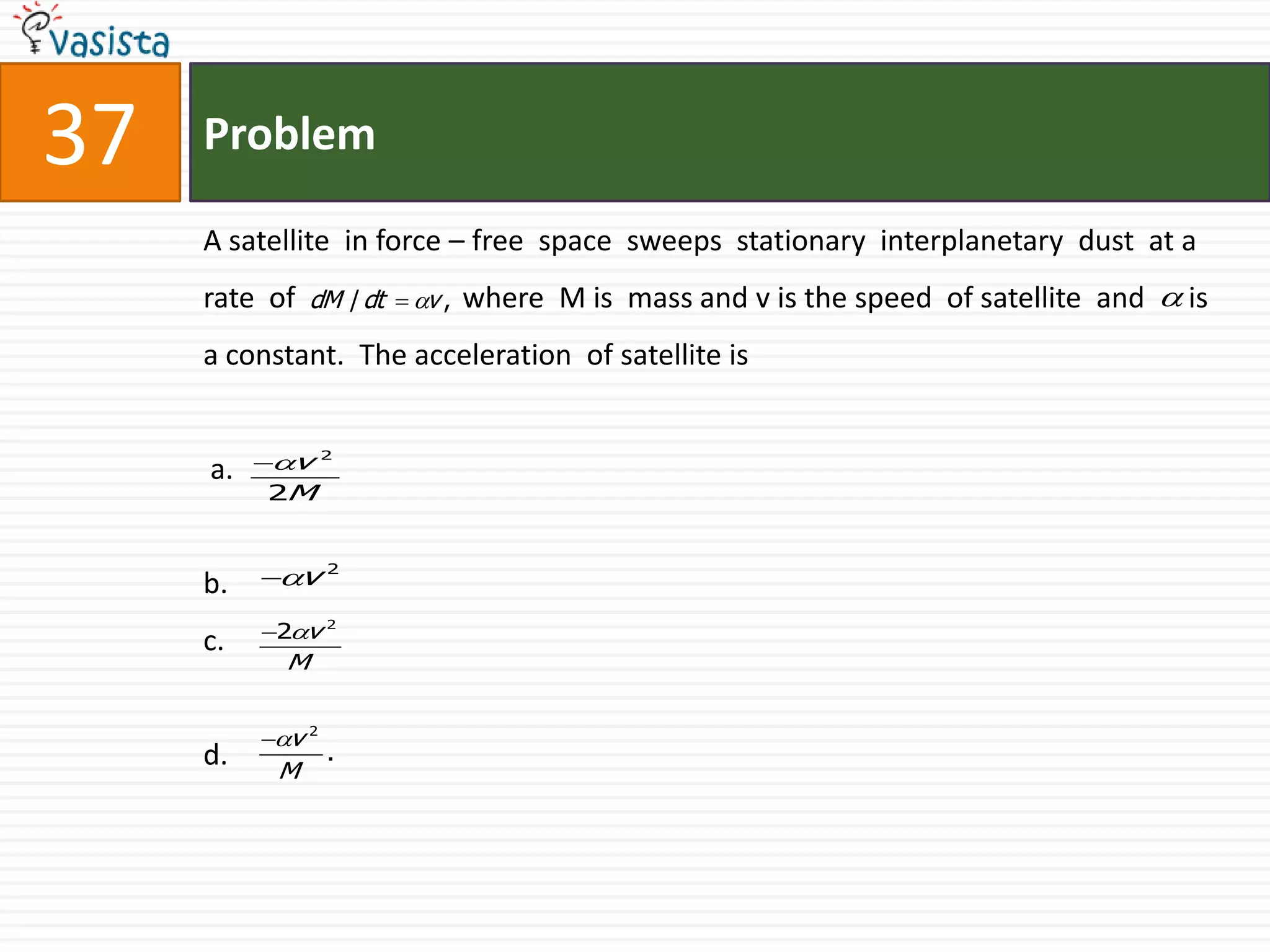 Problem37A satellite  in force – free  space  sweeps  stationary  interplanetary  dust  at a rate  of                       where  M is  mass and v is the speed  of satellite  and      is a constant.  The acceleration  of satellite is   a.b.c.d.