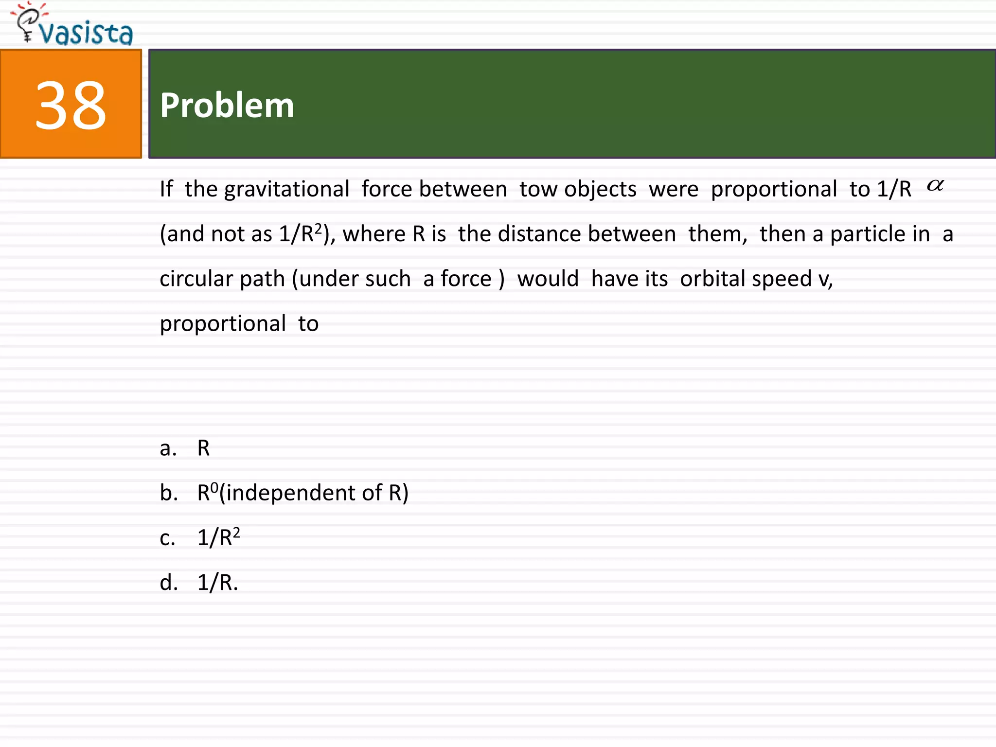Problem38If  the gravitational  force between  tow objects  were  proportional  to 1/R (and not as 1/R2), where R is  the distance between  them,  then a particle in  a  circular path (under such  a force )  would  have its  orbital speed v, proportional  to  R R0(independent of R)1/R21/R.