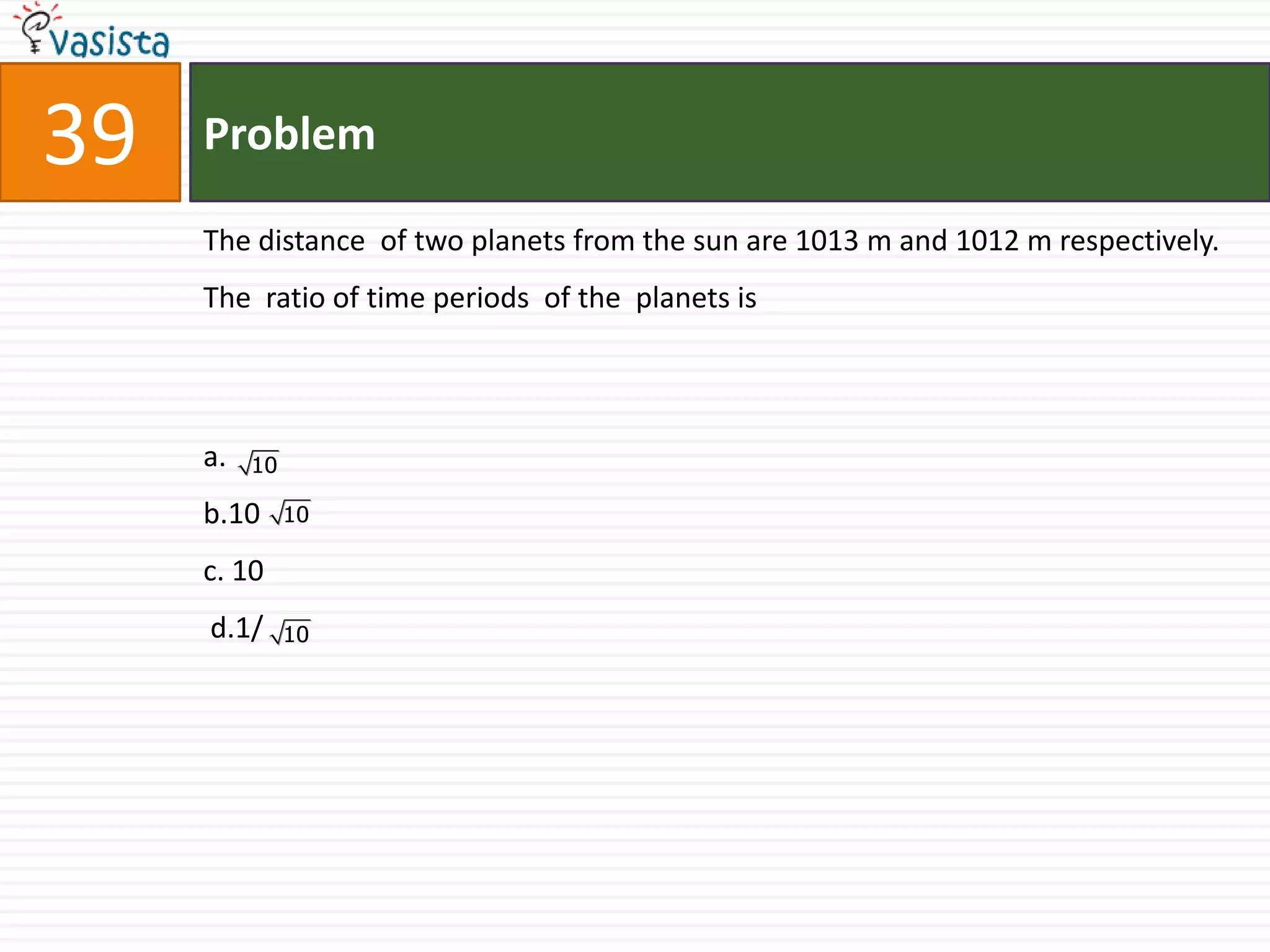 Problem39The distance  of two planets from the sun are 1013 m and 1012 m respectively. The  ratio of time periods  of the  planets is  a.b.10                                   c. 10 d.1/