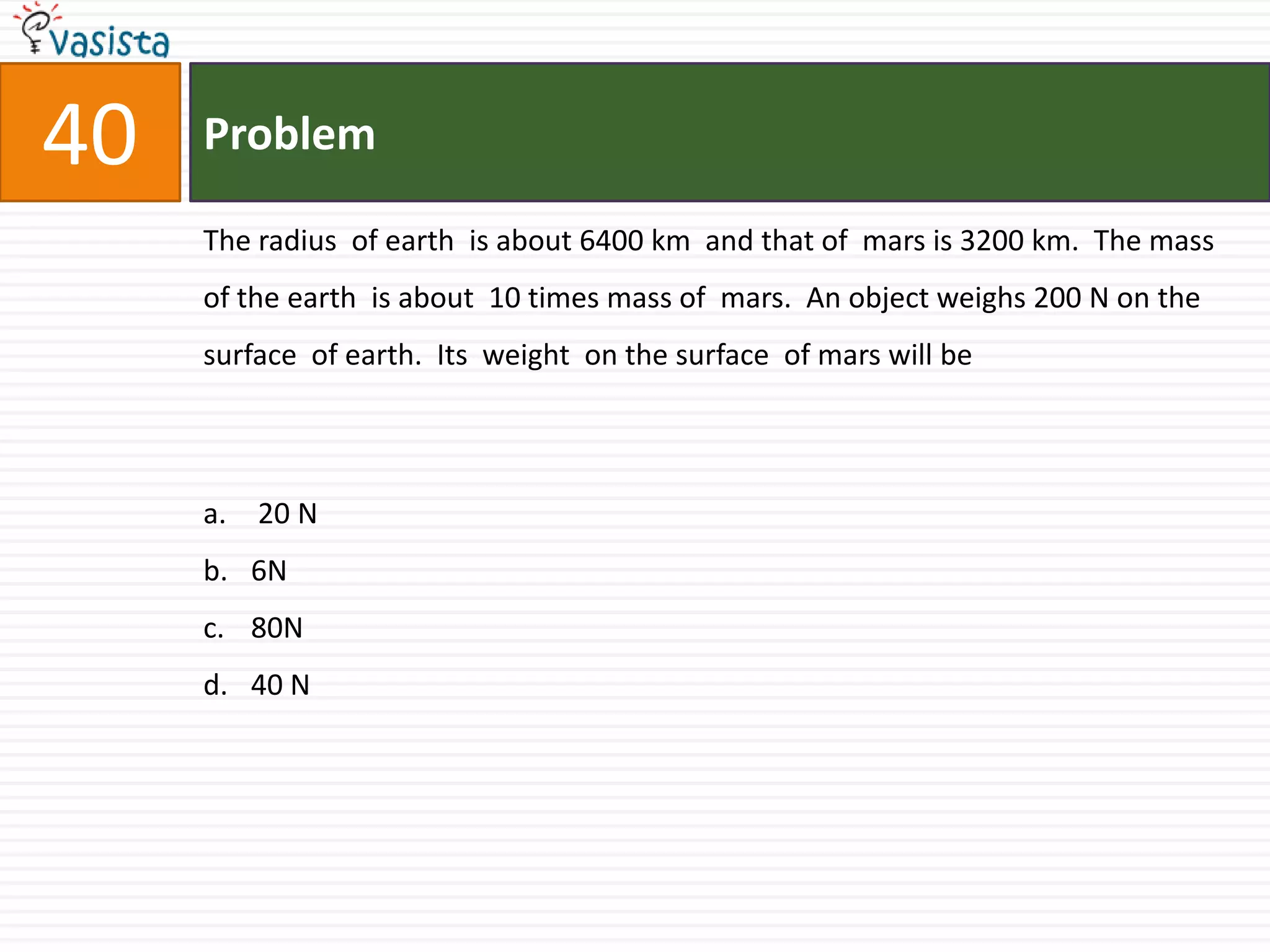 Problem40The radius  of earth  is about 6400 km  and that of  mars is 3200 km.  The mass of the earth  is about  10 times mass of  mars.  An object weighs 200 N on the  surface  of earth.  Its  weight  on the surface  of mars will be  20 N6N80N40 N