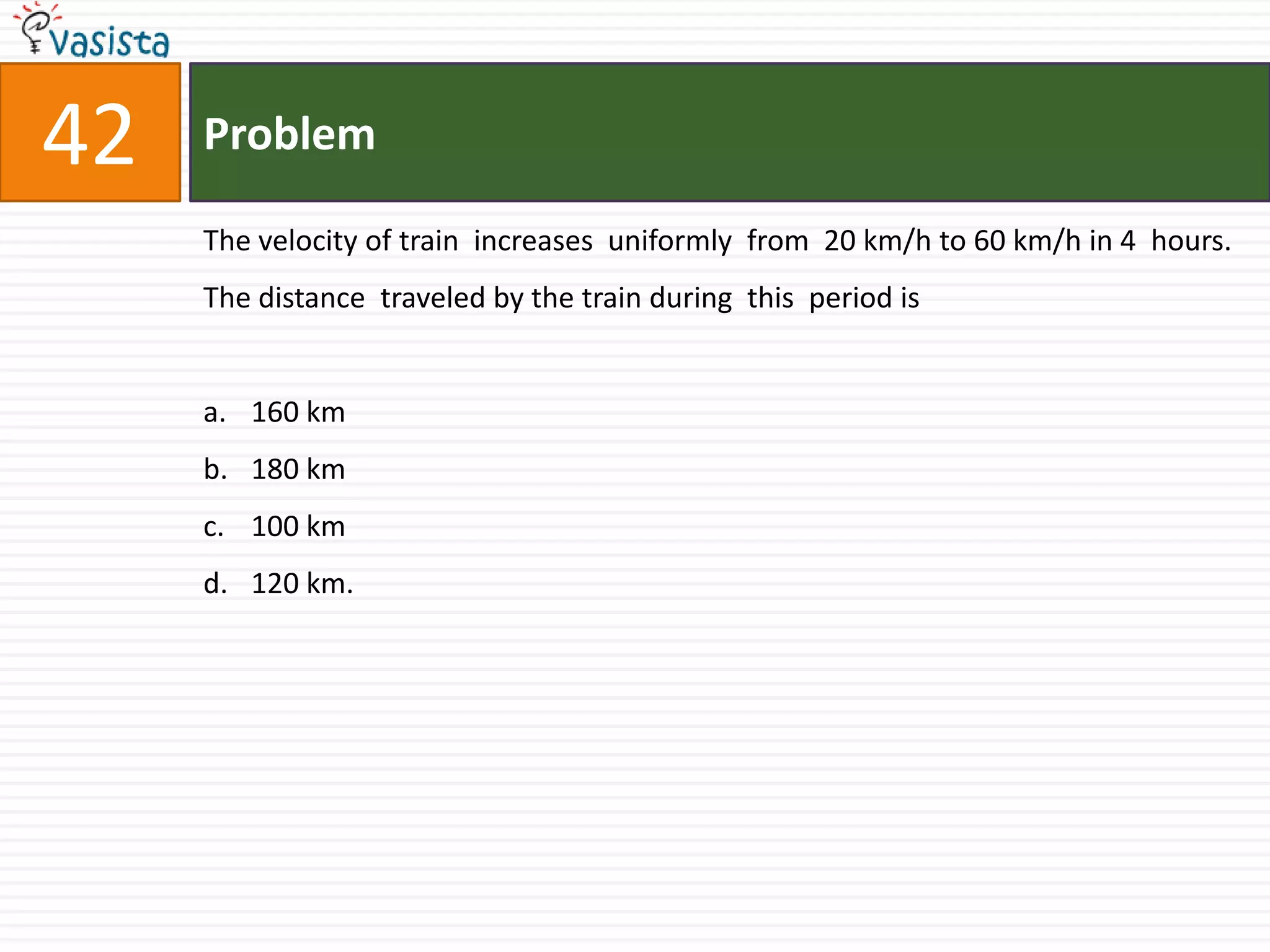Problem42The velocity of train  increases  uniformly  from  20 km/h to 60 km/h in 4  hours. The distance  traveled by the train during  this  period is  160 km180 km100 km120 km.