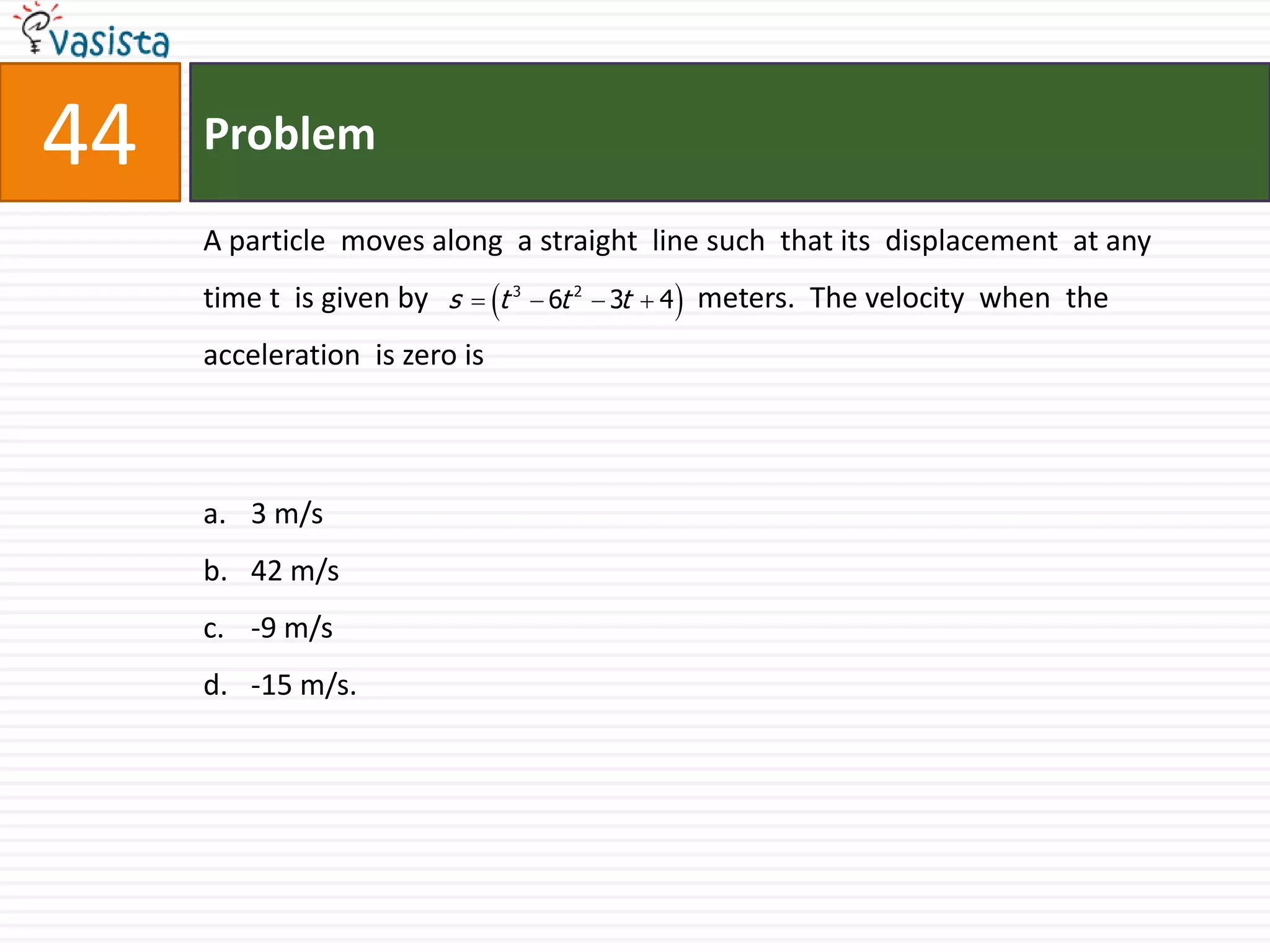 Problem44A particle  moves along  a straight  line such  that its  displacement  at any  time t  is given by                                     meters.  The velocity  when  the acceleration  is zero is  3 m/s42 m/s-9 m/s-15 m/s.
