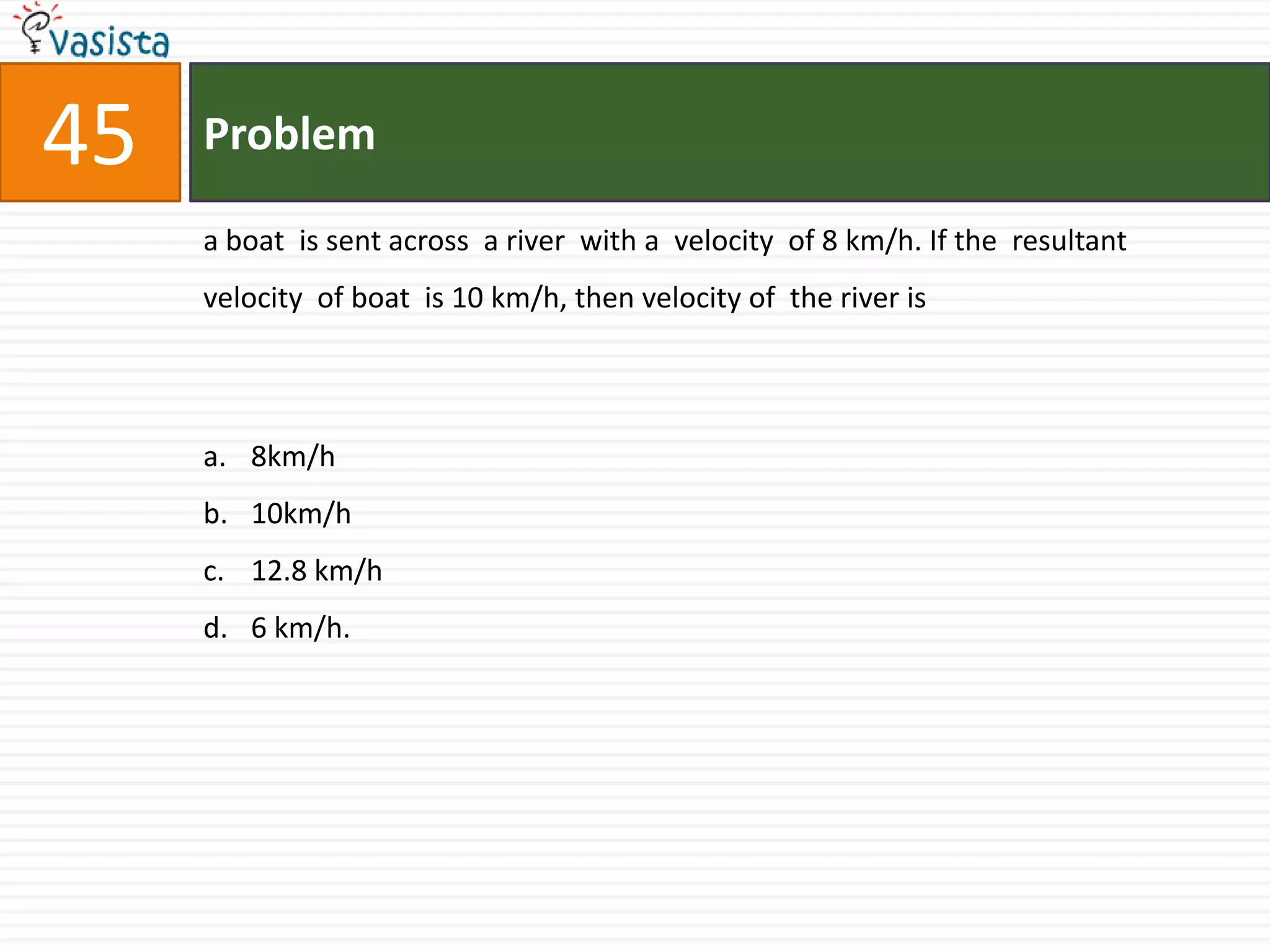 Problem45a boat  is sent across  a river  with a  velocity  of 8 km/h. If the  resultant  velocity  of boat  is 10 km/h, then velocity of  the river is 8km/h10km/h12.8 km/h6 km/h.