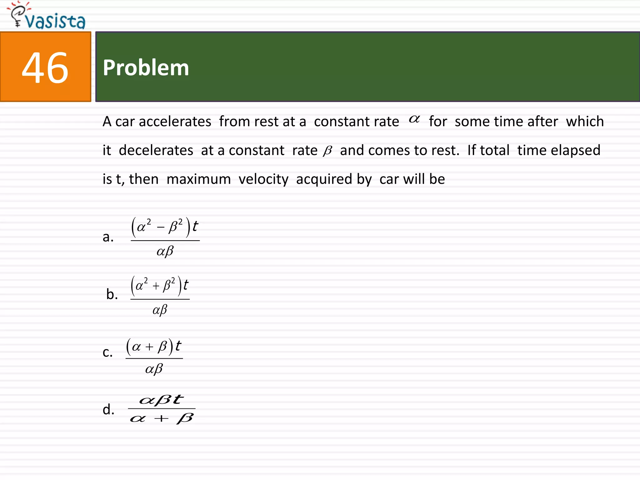 Problem46A car accelerates  from rest at a  constant rate        for  some time after  which it  decelerates  at a constant  rate      and comes to rest.  If total  time elapsed is t, then  maximum  velocity  acquired by  car will bea. b.                                       c.d.