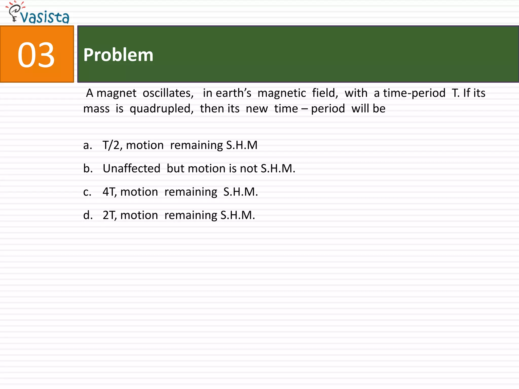 Problem.03 A magnet  oscillates,   in earth’s  magnetic  field,  with  a time-period  T. If its mass  is  quadrupled,  then its  new  time – period  will be  T/2, motion  remaining S.H.MUnaffected  but motion is not S.H.M.4T, motion  remaining  S.H.M.2T, motion  remaining S.H.M.
