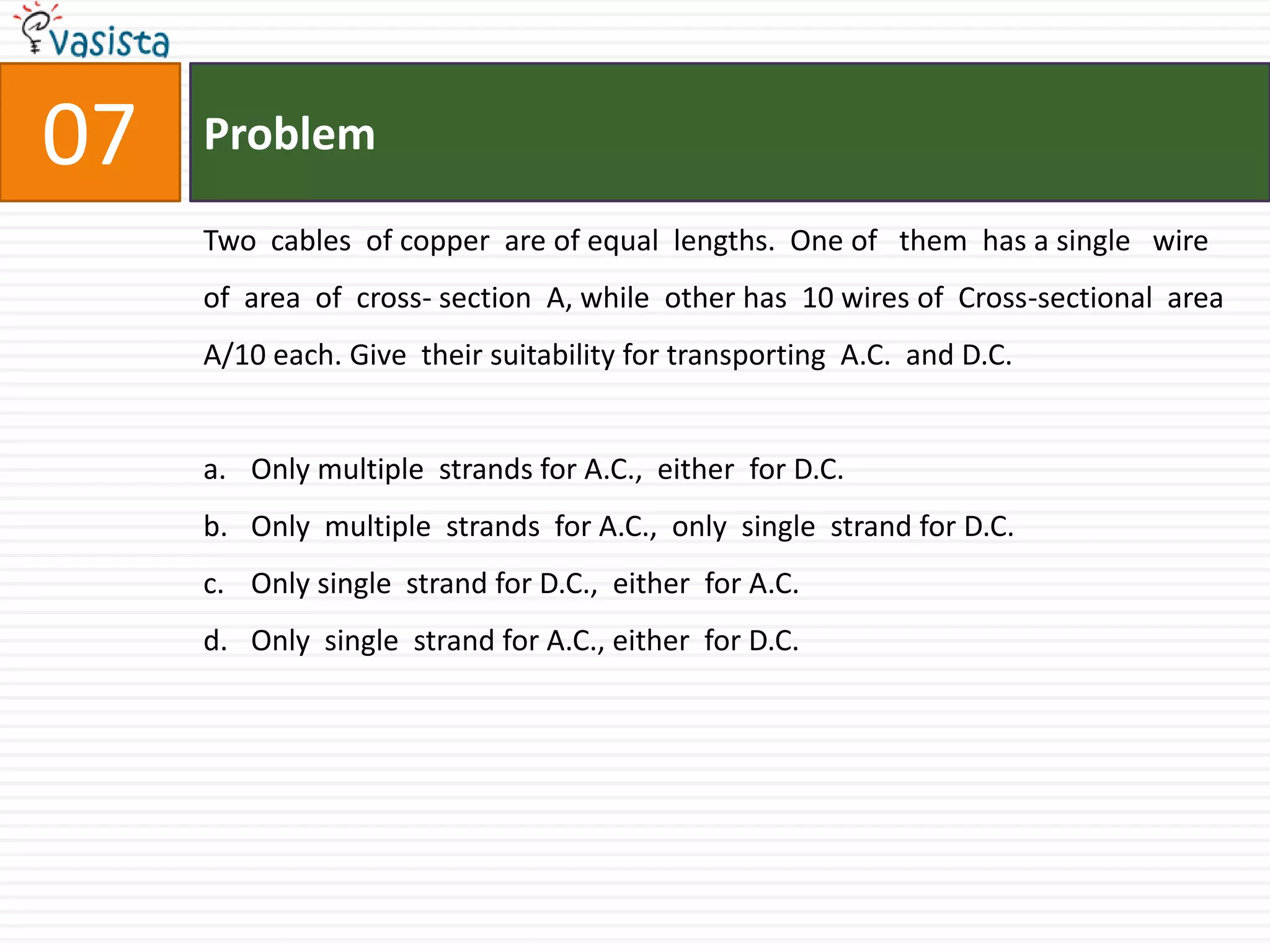 Problem07Two  cables  of copper  are of equal  lengths.  One of   them  has a single   wire of  area  of  cross- section  A, while  other has  10 wires of  Cross-sectional  area A/10 each. Give  their suitability for transporting  A.C.  and D.C.Only multiple  strands for A.C.,  either  for D.C.Only  multiple  strands  for A.C.,  only  single  strand for D.C.Only single  strand for D.C.,  either  for A.C.Only  single  strand for A.C., either  for D.C.