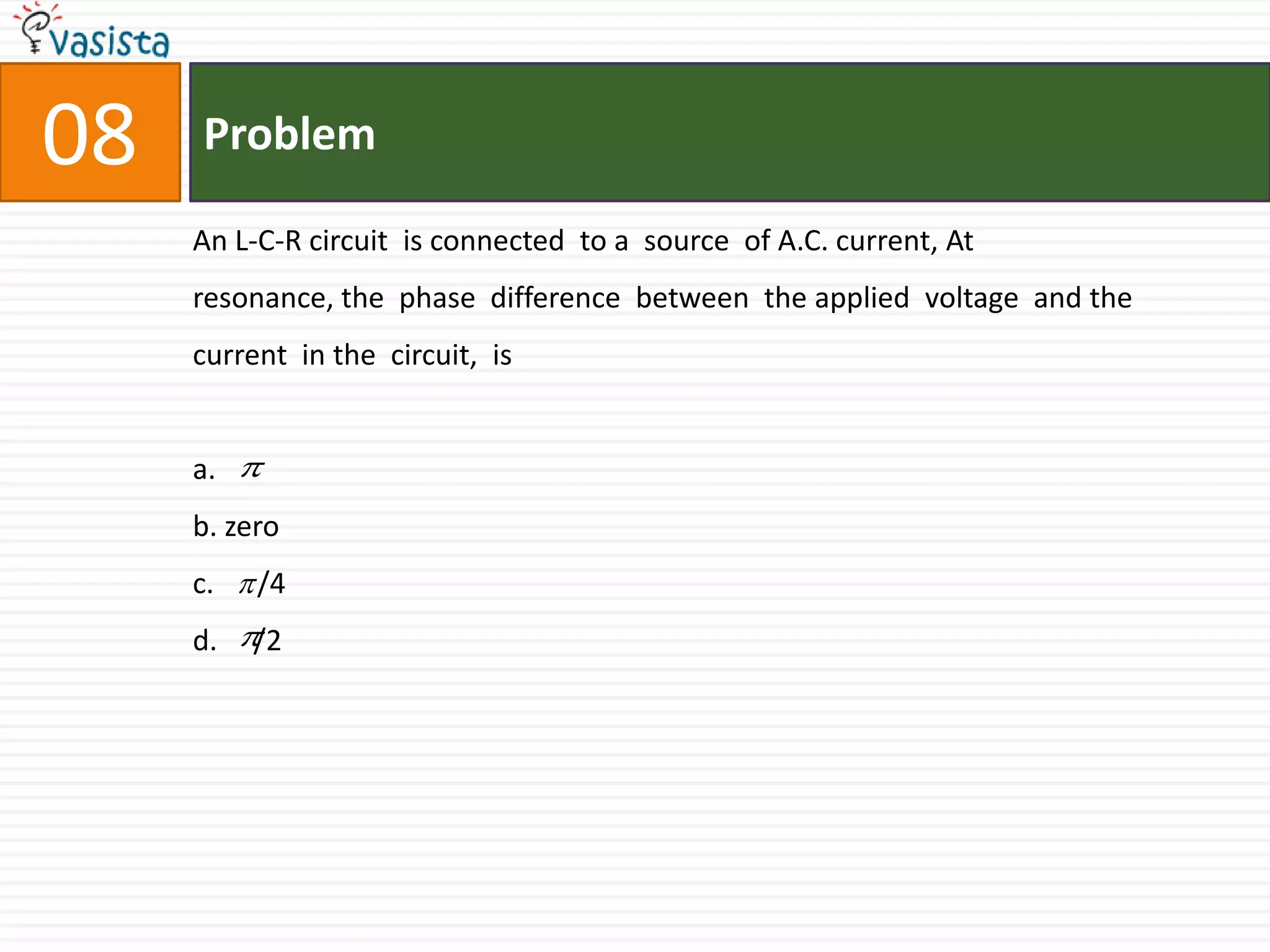 Problem08An L-C-R circuit  is connected  to a  source  of A.C. current, At  resonance, the  phase  difference  between  the applied  voltage  and the  current  in the  circuit,  is  a.b. zeroc.      /4d.     /2