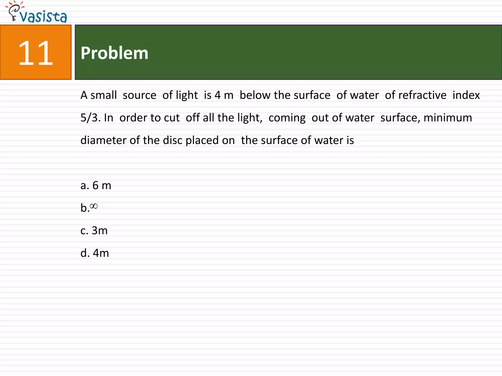 Problem11A small  source  of light  is 4 m  below the surface  of water  of refractive  index 5/3. In  order to cut  off all the light,  coming  out of water  surface, minimum  diameter of the disc placed on  the surface of water is a. 6 m b. c. 3md. 4m
