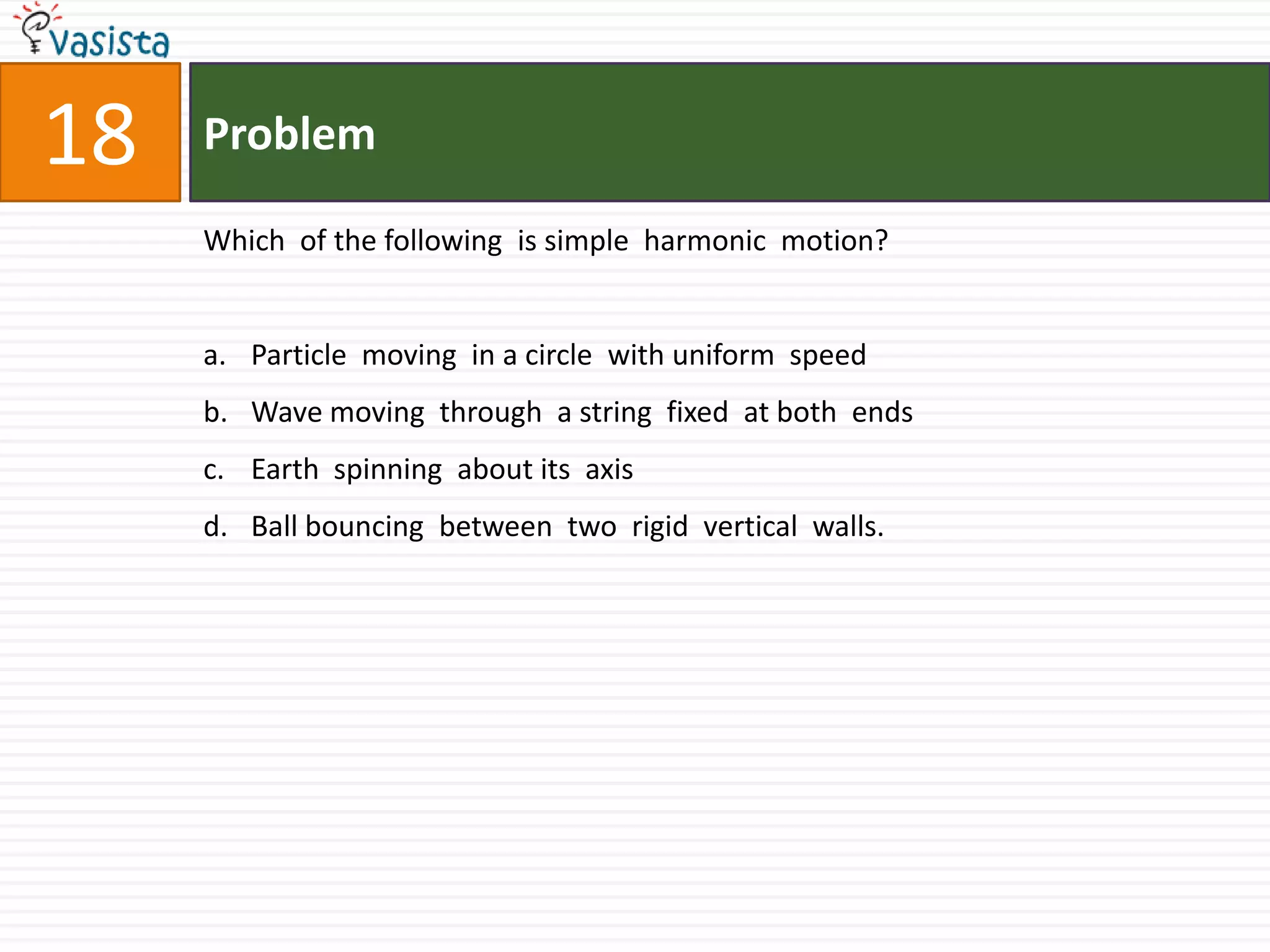 Problem18Which  of the following  is simple  harmonic  motion?Particle  moving  in a circle  with uniform  speed  Wave moving  through  a string  fixed  at both  endsEarth  spinning  about its  axisBall bouncing  between  two  rigid  vertical  walls.