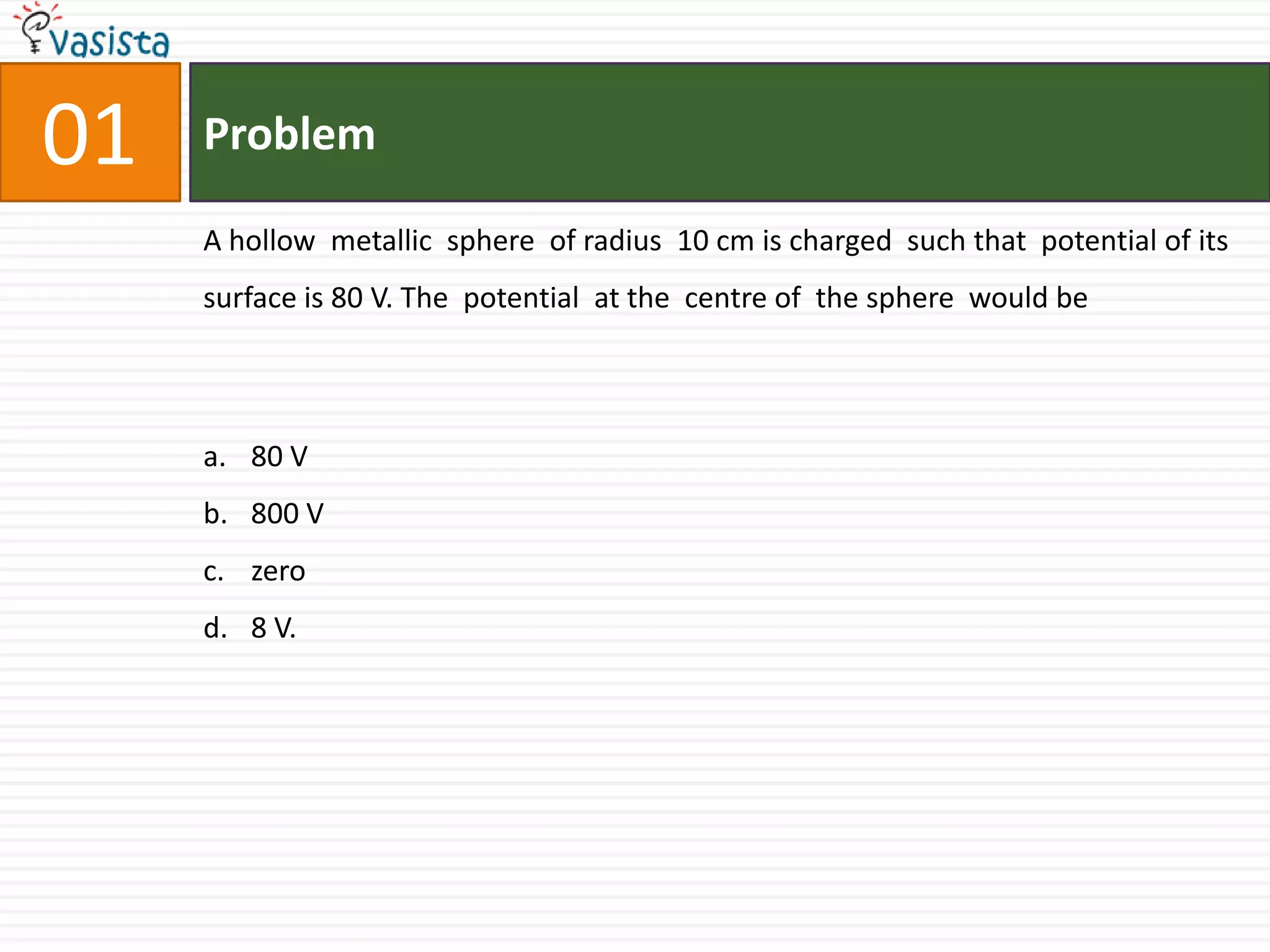 01ProblemA hollow  metallic  sphere  of radius  10 cm is charged  such that  potential of its  surface is 80 V. The  potential  at the  centre of  the sphere  would be  80 V800 Vzero8 V.