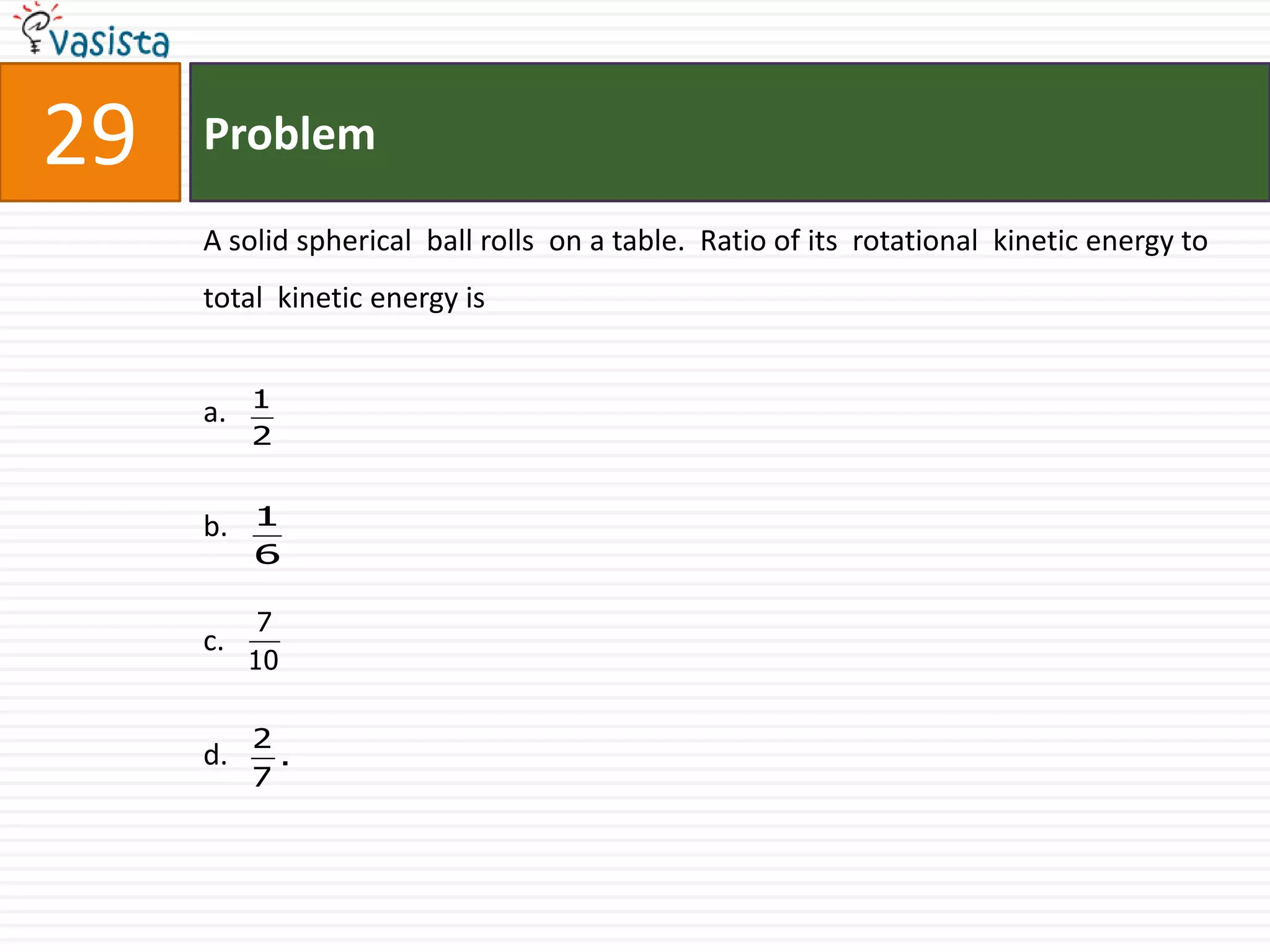Problem29A solid spherical  ball rolls  on a table.  Ratio of its  rotational  kinetic energy to  total  kinetic energy isa.b.c.d. 