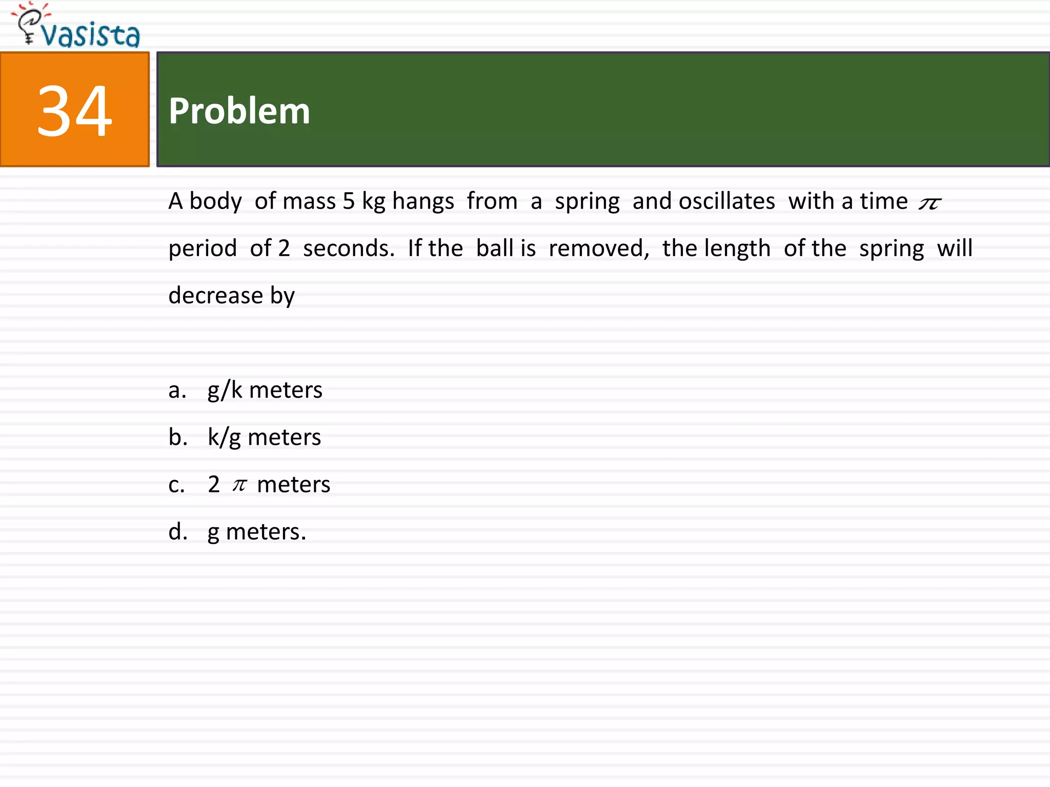 Problem34A body  of mass 5 kg hangs  from  a  spring  and oscillates  with a time period  of 2  seconds.  If the  ball is  removed,  the length  of the  spring  will  decrease by  g/k metersk/g meters2      metersg meters.