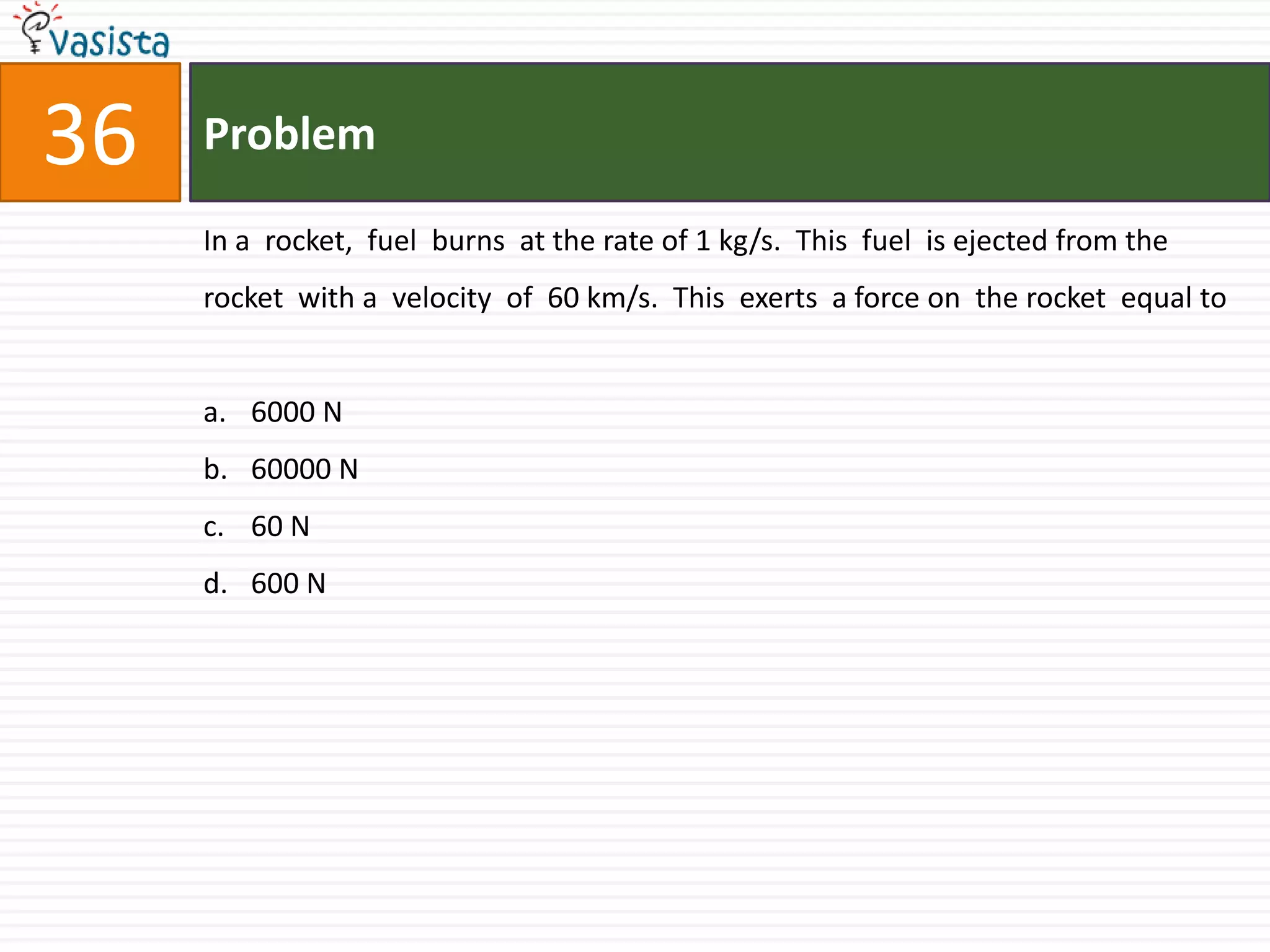 Problem36In a  rocket,  fuel  burns  at the rate of 1 kg/s.  This  fuel  is ejected from the  rocket  with a  velocity  of  60 km/s.  This  exerts  a force on  the rocket  equal to  6000 N60000 N60 N600 N         