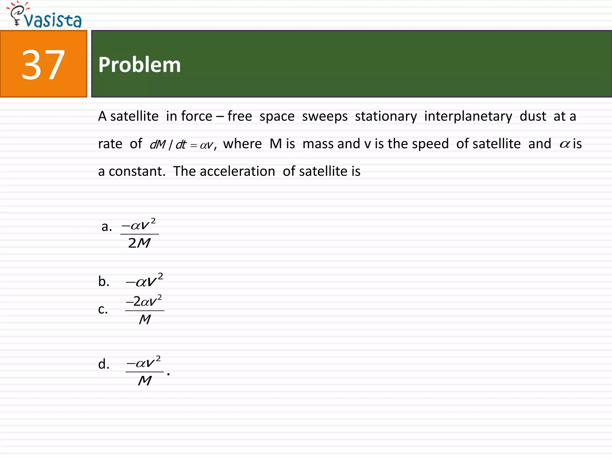 Problem37A satellite  in force – free  space  sweeps  stationary  interplanetary  dust  at a rate  of                       where  M is  mass and v is the speed  of satellite  and      is a constant.  The acceleration  of satellite is   a.b.c.d.