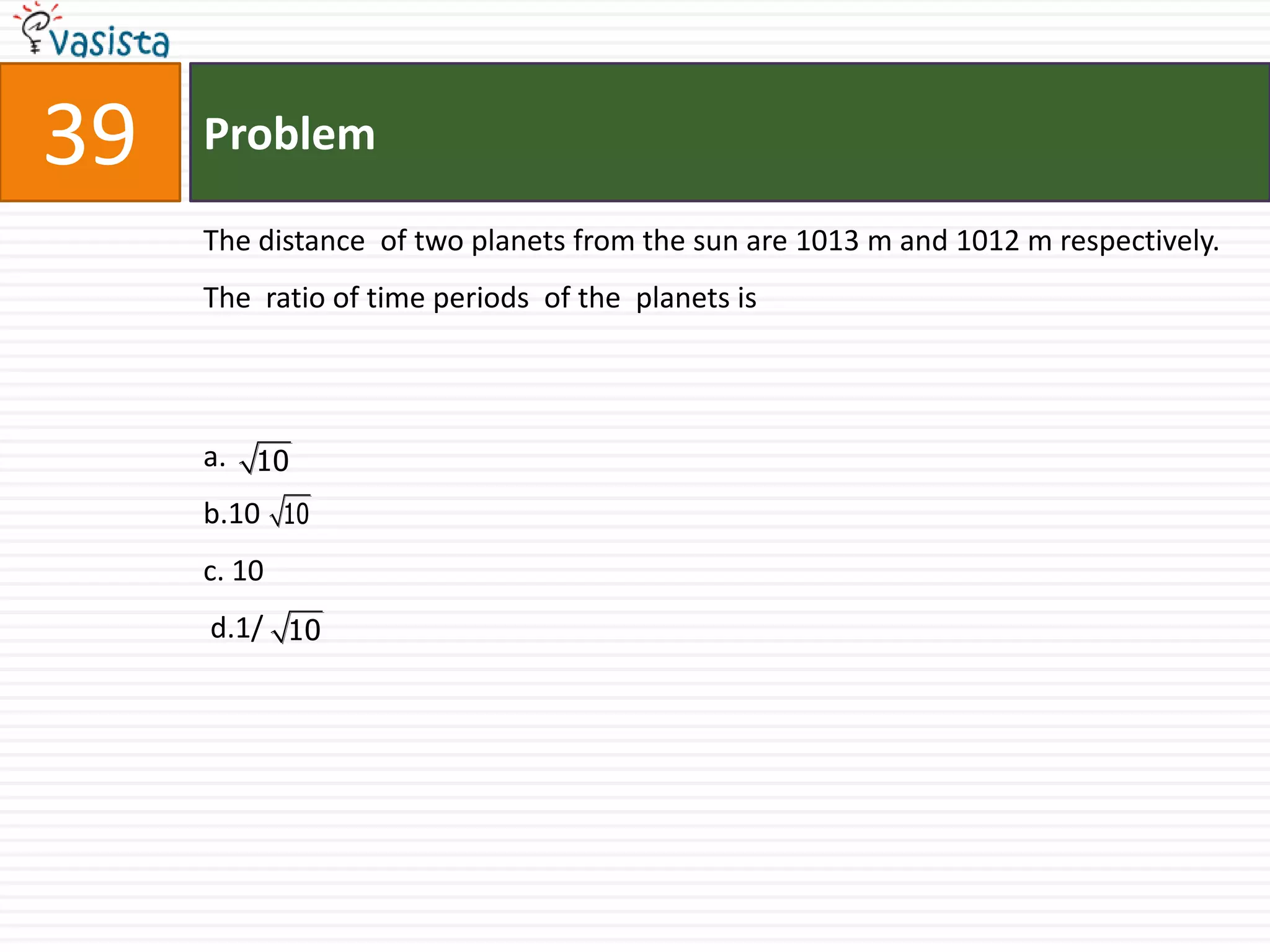 Problem39The distance  of two planets from the sun are 1013 m and 1012 m respectively. The  ratio of time periods  of the  planets is  a.b.10                                   c. 10 d.1/