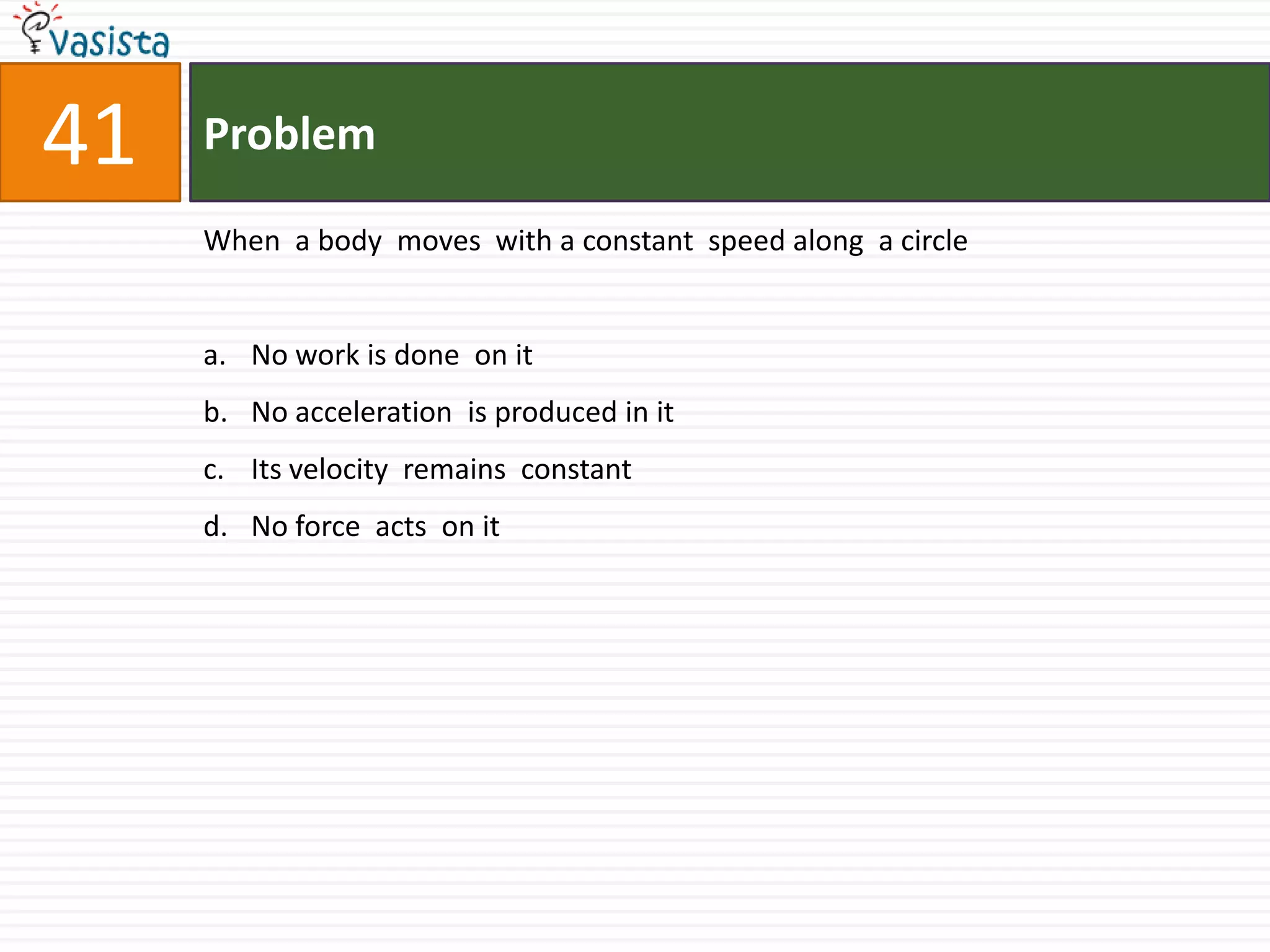 Problem41When  a body  moves  with a constant  speed along  a circle No work is done  on it No acceleration  is produced in itIts velocity  remains  constantNo force  acts  on it