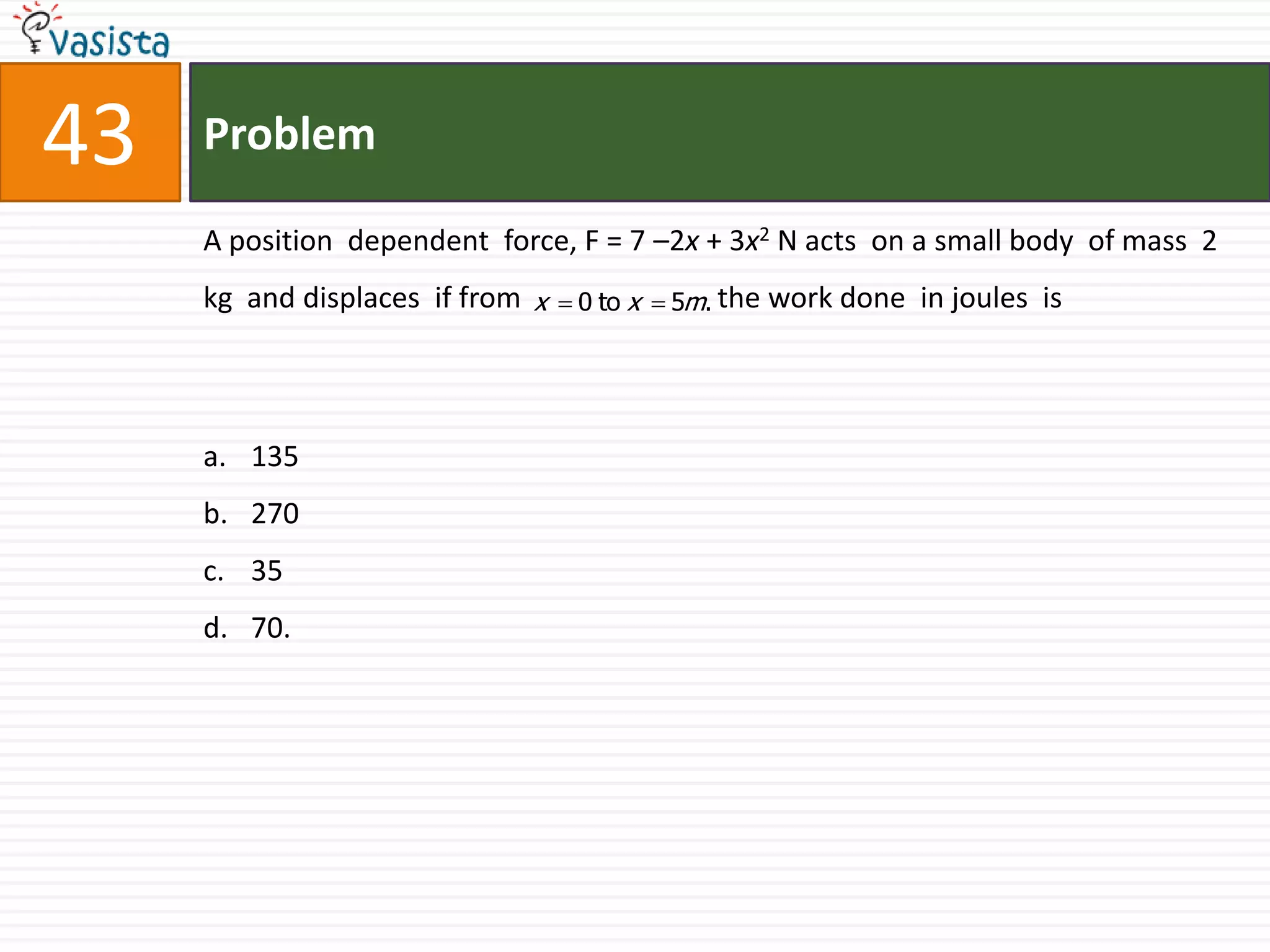 Problem43A position  dependent  force, F = 7 –2x + 3x2 N acts  on a small body  of mass  2 kg  and displaces  if from                           the work done  in joules  is  1352703570.