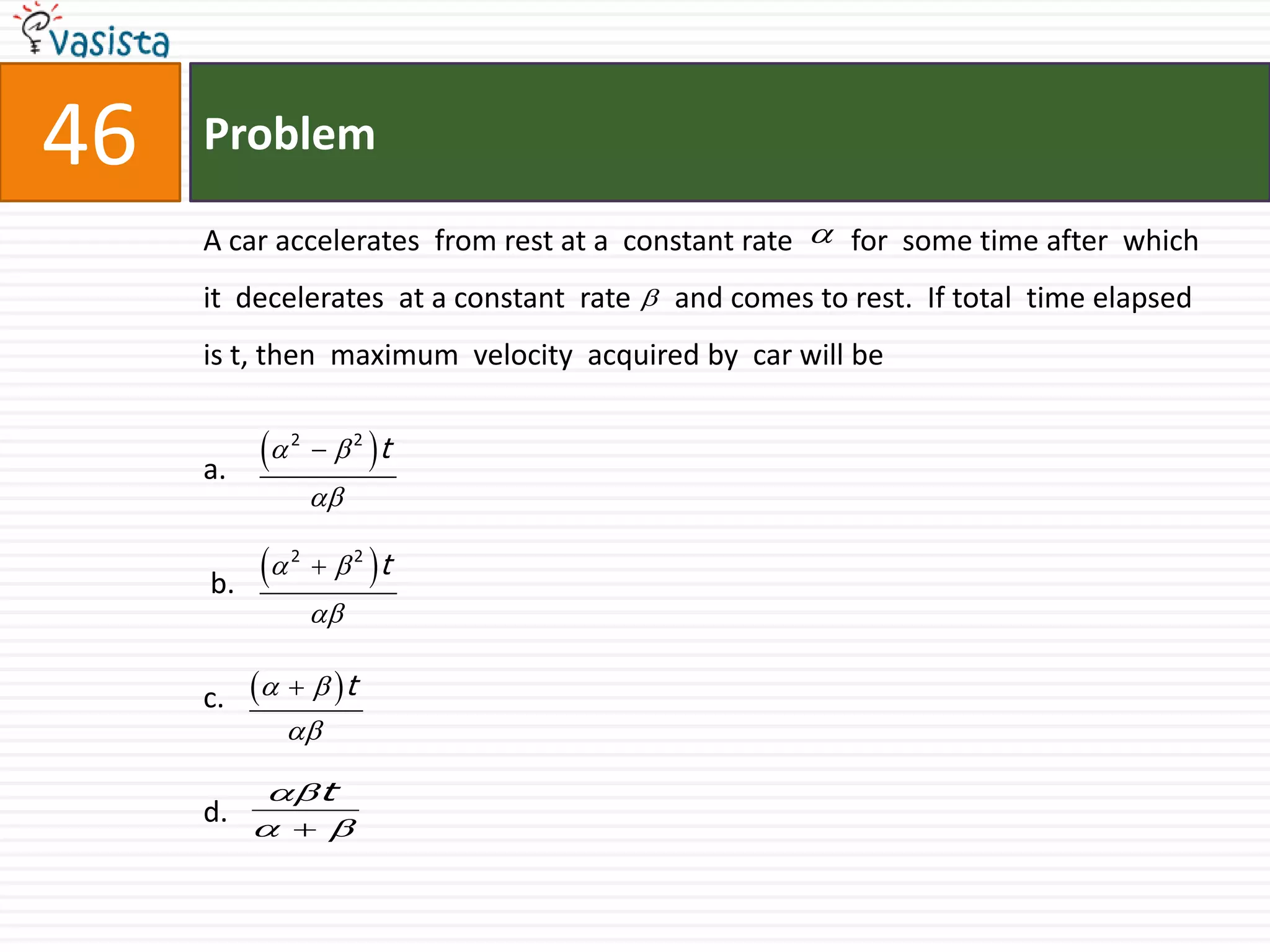 Problem46A car accelerates  from rest at a  constant rate        for  some time after  which it  decelerates  at a constant  rate      and comes to rest.  If total  time elapsed is t, then  maximum  velocity  acquired by  car will bea. b.                                       c.d.