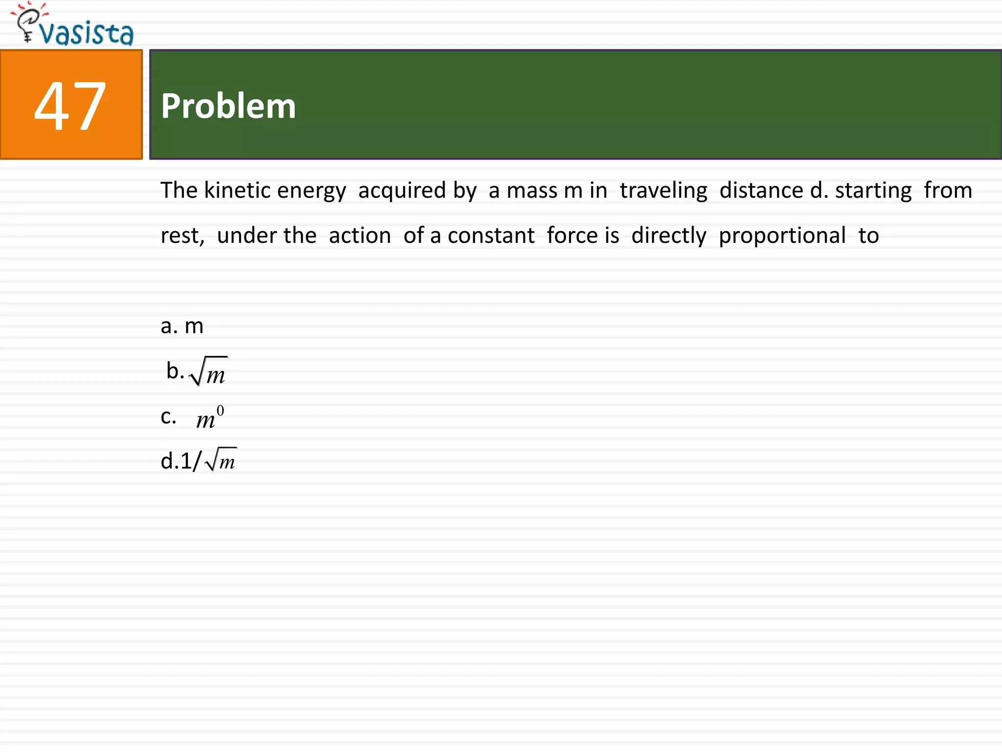 Problem47The kinetic energy  acquired by  a mass m in  traveling  distance d. starting  from rest,  under the  action  of a constant  force is  directly  proportional  to a. m b.                                       c.d.1/