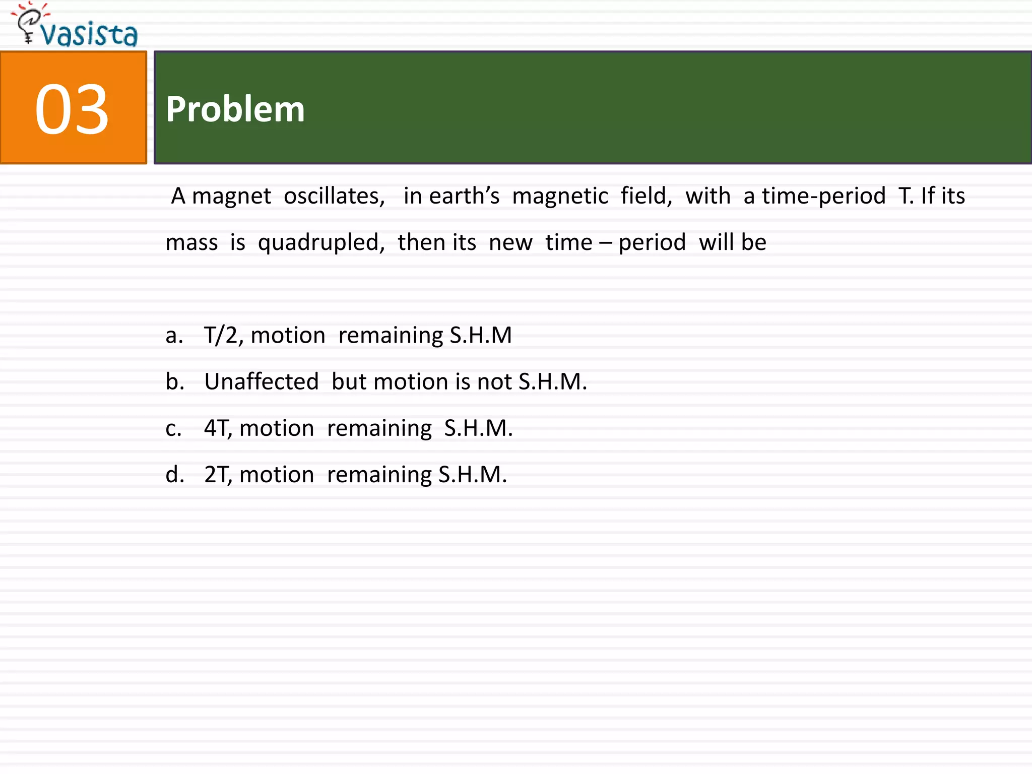 Problem03 A magnet  oscillates,   in earth’s  magnetic  field,  with  a time-period  T. If its mass  is  quadrupled,  then its  new  time – period  will be  T/2, motion  remaining S.H.MUnaffected  but motion is not S.H.M.4T, motion  remaining  S.H.M.2T, motion  remaining S.H.M.