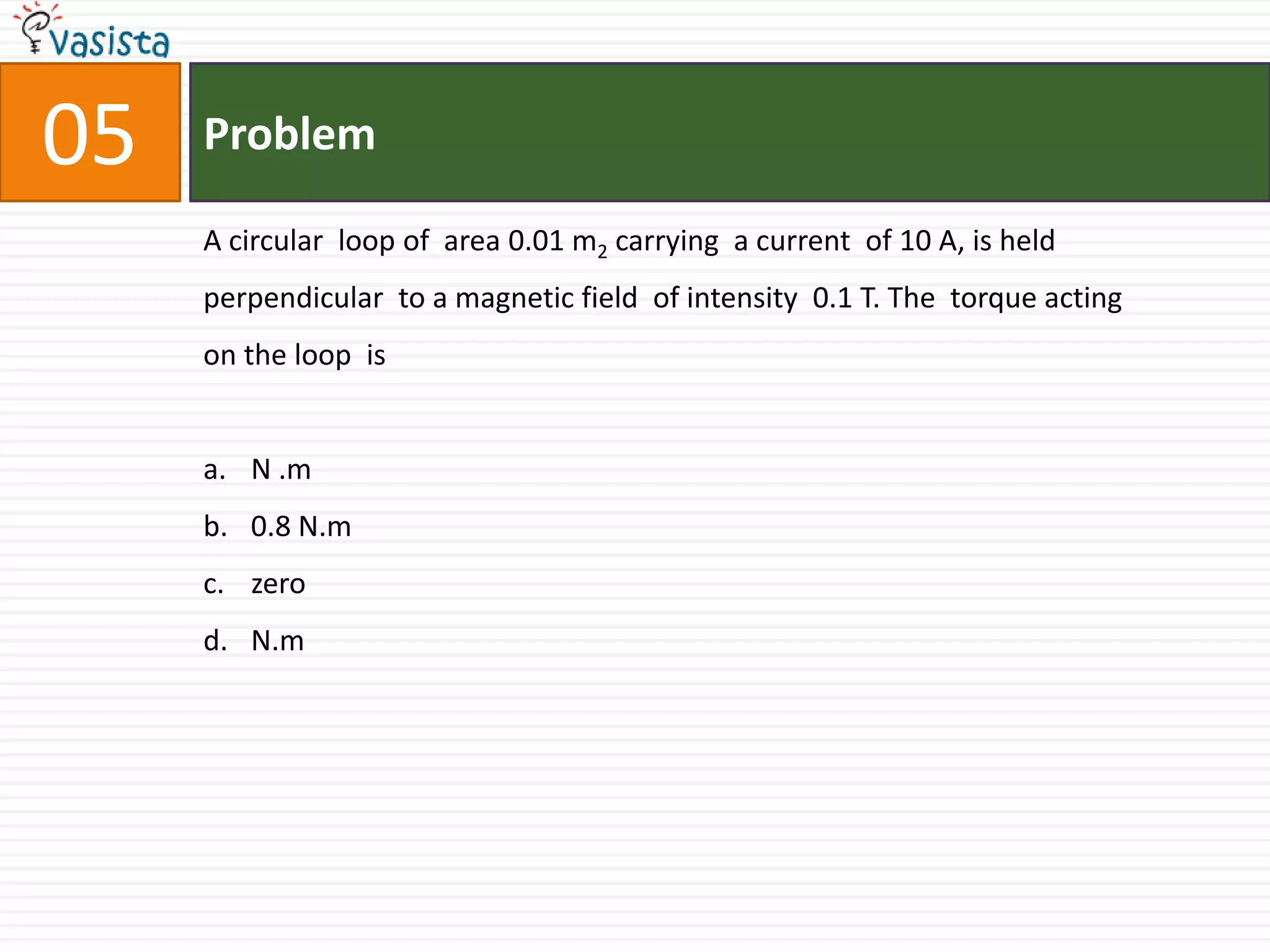 Problem05A circular  loop of  area 0.01 m2 carrying  a current  of 10 A, is held  perpendicular  to a magnetic field  of intensity  0.1 T. The  torque acting  on the loop  is  N .m0.8 N.mzeroN.m