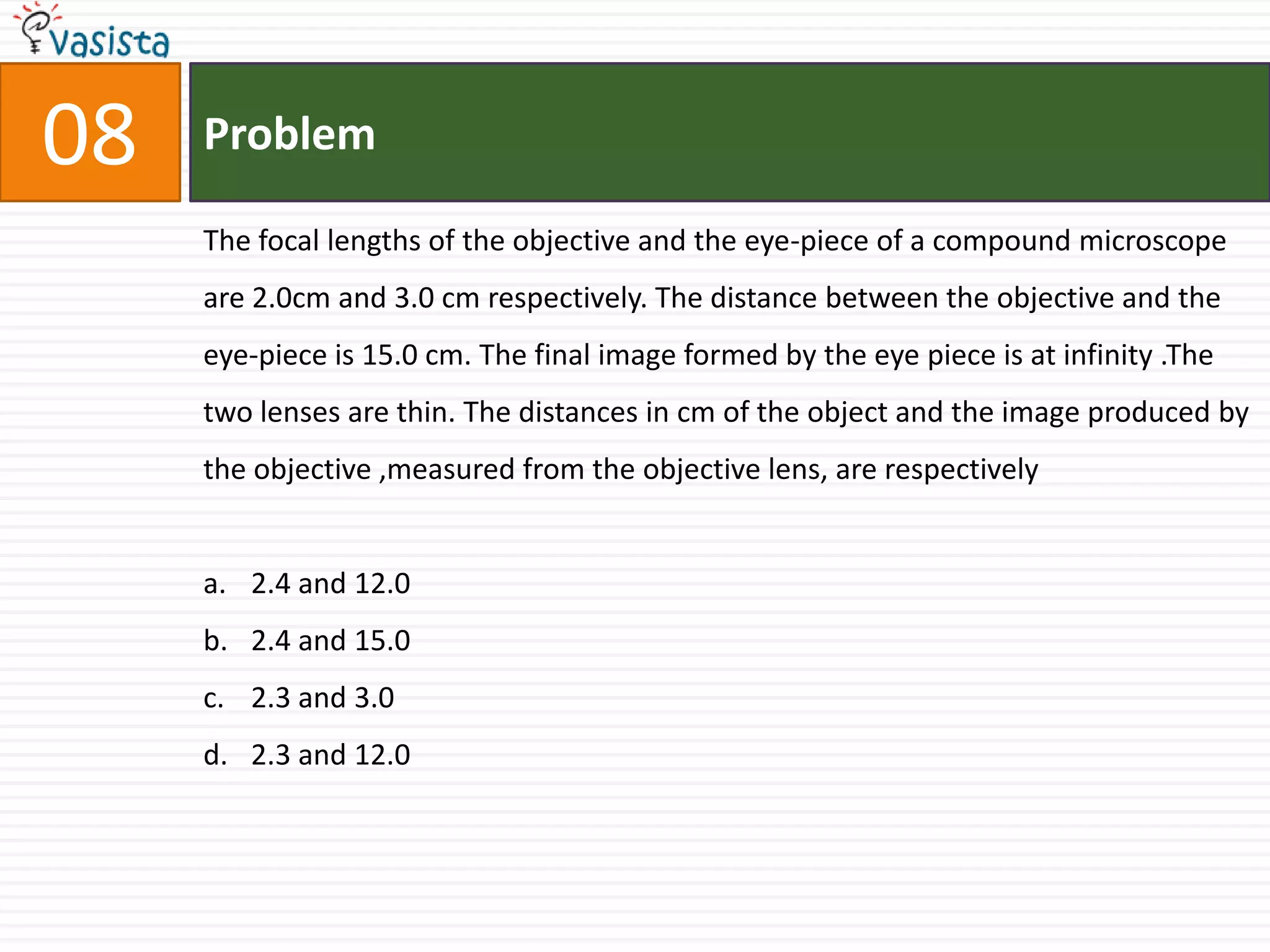 08ProblemThe focal lengths of the objective and the eye-piece of a compound microscope are 2.0cm and 3.0 cm respectively. The distance between the objective and the eye-piece is 15.0 cm. The final image formed by the eye piece is at infinity .The two lenses are thin. The distances in cm of the object and the image produced by the objective ,measured from the objective lens, are respectively2.4 and 12.02.4 and 15.02.3 and 3.02.3 and 12.0