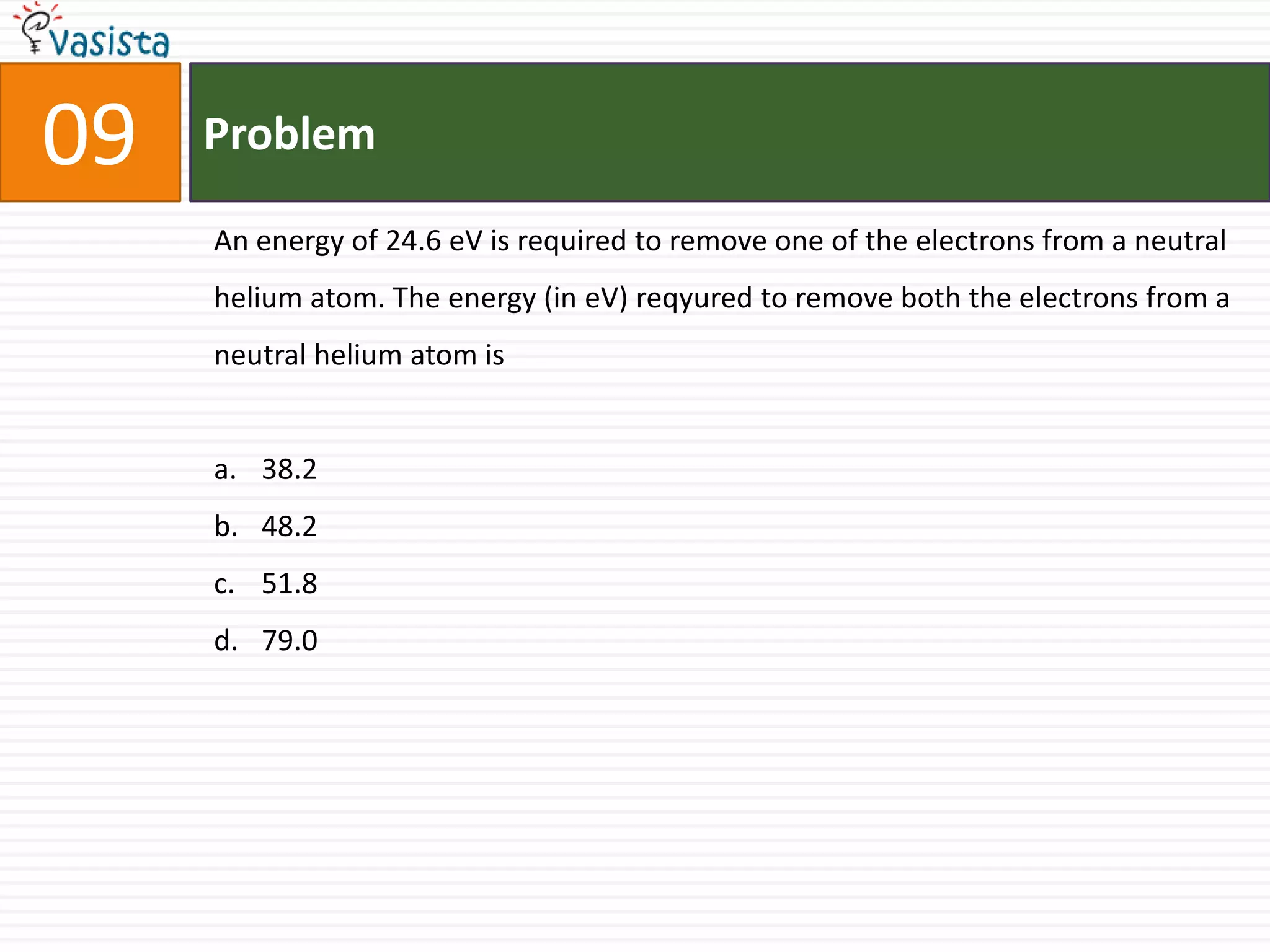 Problem09An energy of 24.6 eV is required to remove one of the electrons from a neutral helium atom. The energy (in eV) reqyured to remove both the electrons from a neutral helium atom is 38.248.251.879.0