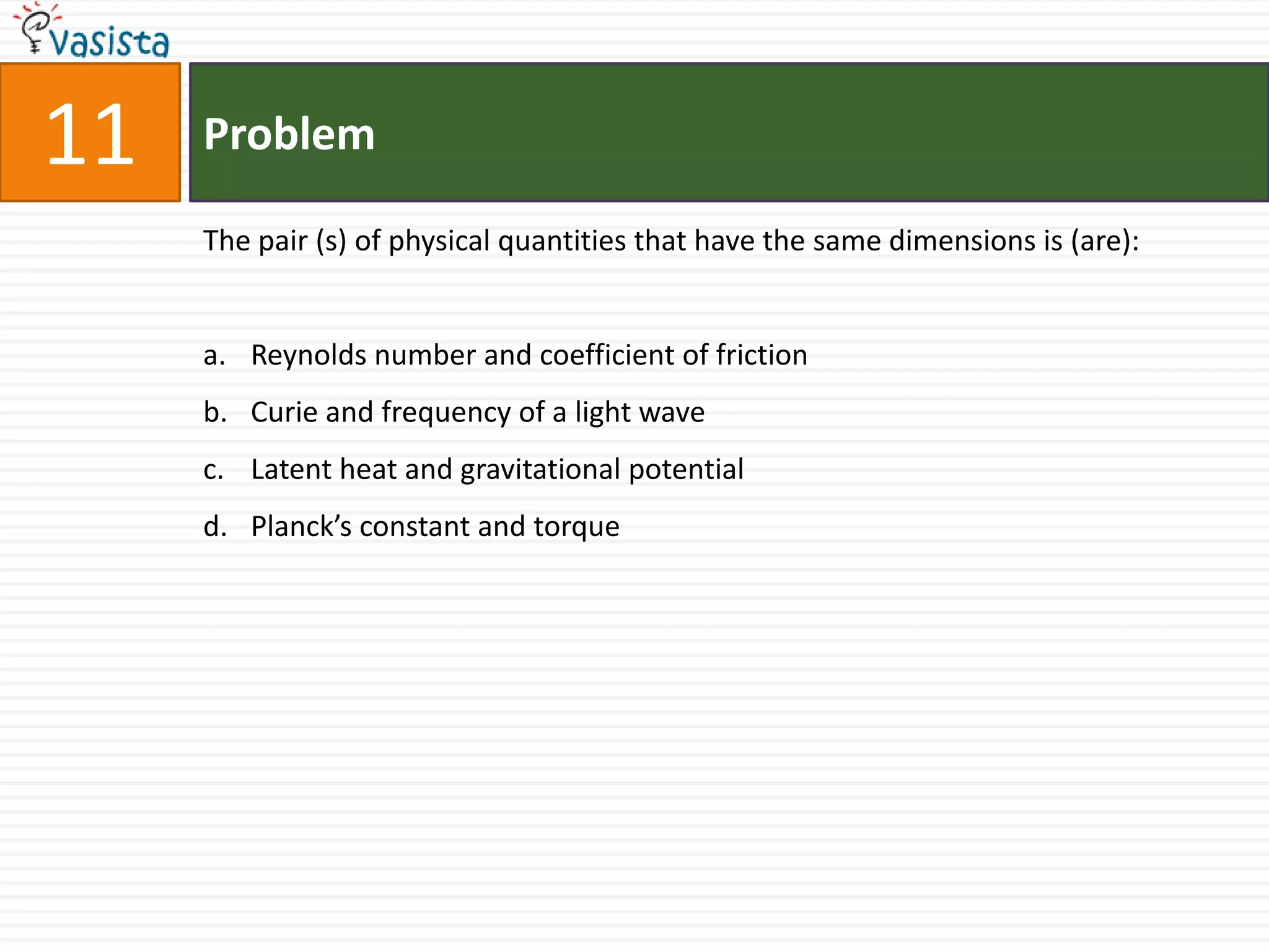 Problem11The pair (s) of physical quantities that have the same dimensions is (are):Reynolds number and coefficient of frictionCurie and frequency of a light wave Latent heat and gravitational potential Planck’s constant and torque