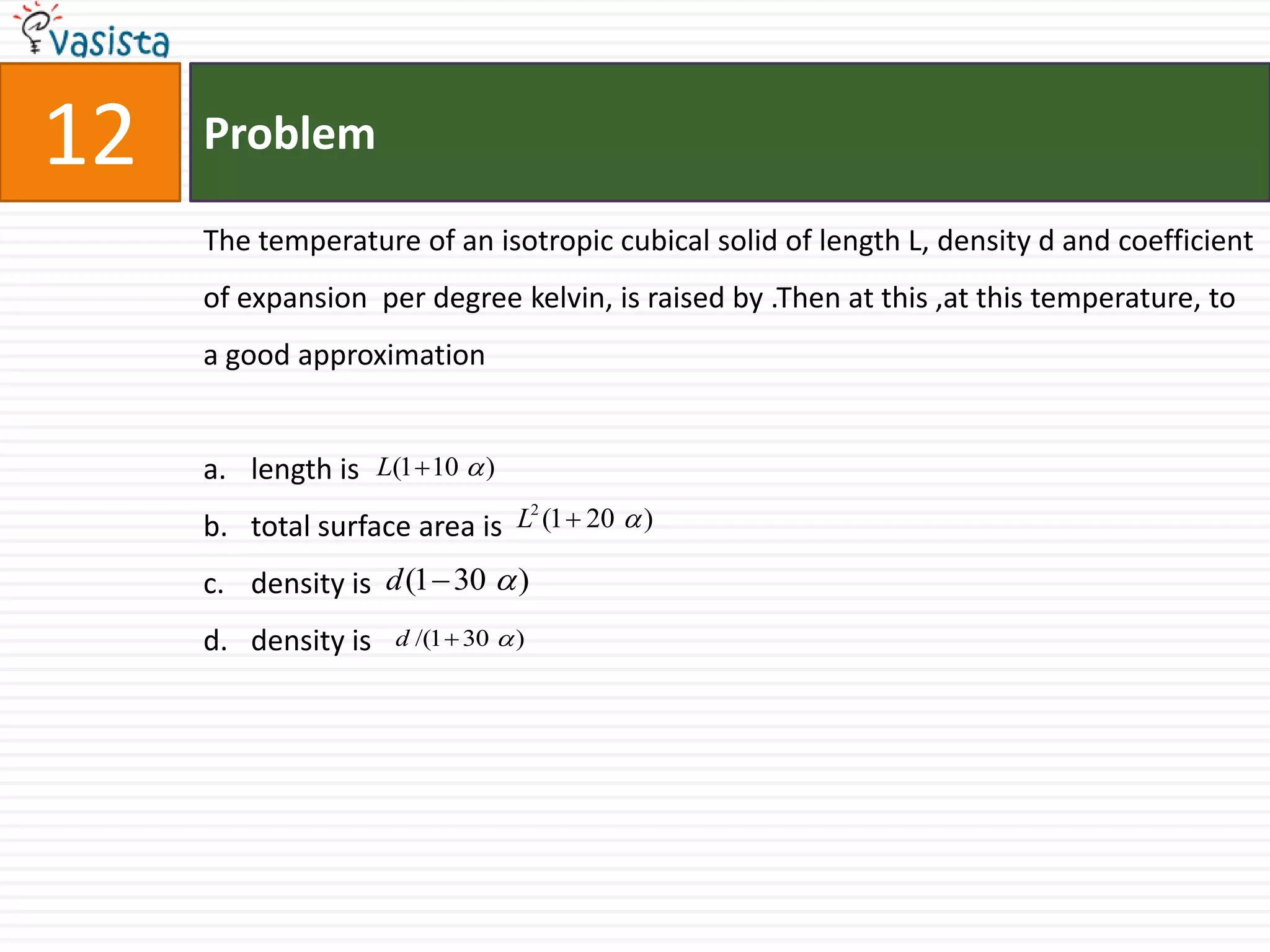 Problem12The temperature of an isotropic cubical solid of length L, density d and coefficient of expansion  per degree kelvin, is raised by .Then at this ,at this temperature, to a good approximationlength is total surface area is density is density is 