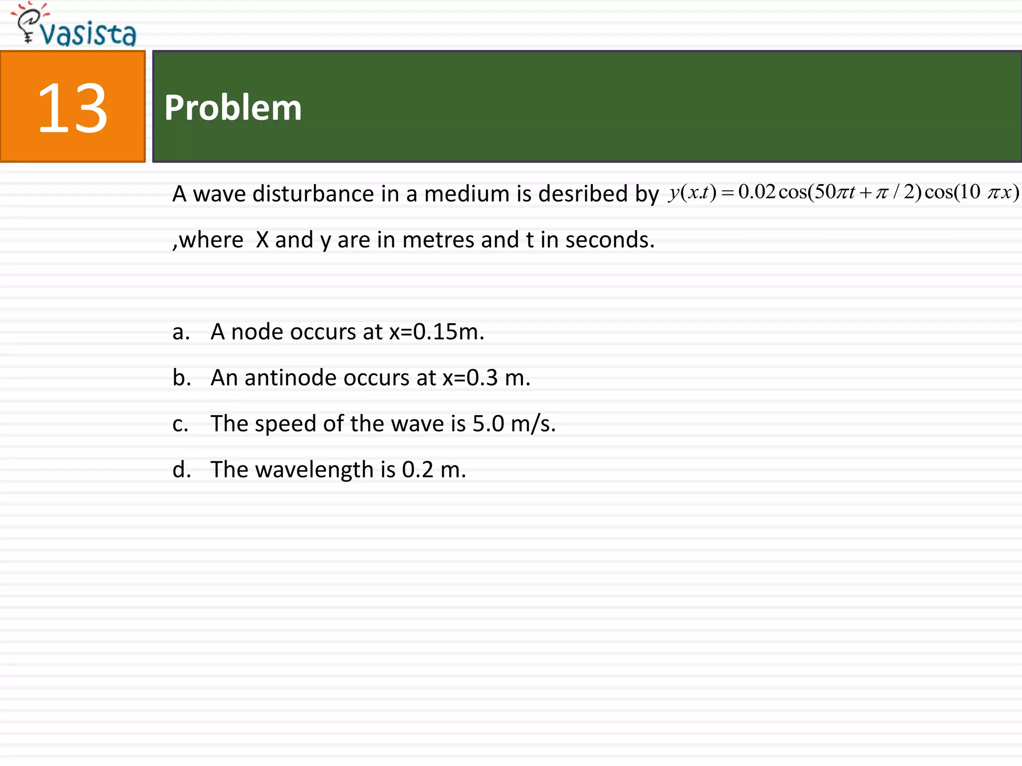 Problem13A wave disturbance in a medium is desribed by                                                     ,where  X and y are in metres and t in seconds.A node occurs at x=0.15m.An antinode occurs at x=0.3 m.The speed of the wave is 5.0 m/s.The wavelength is 0.2 m.