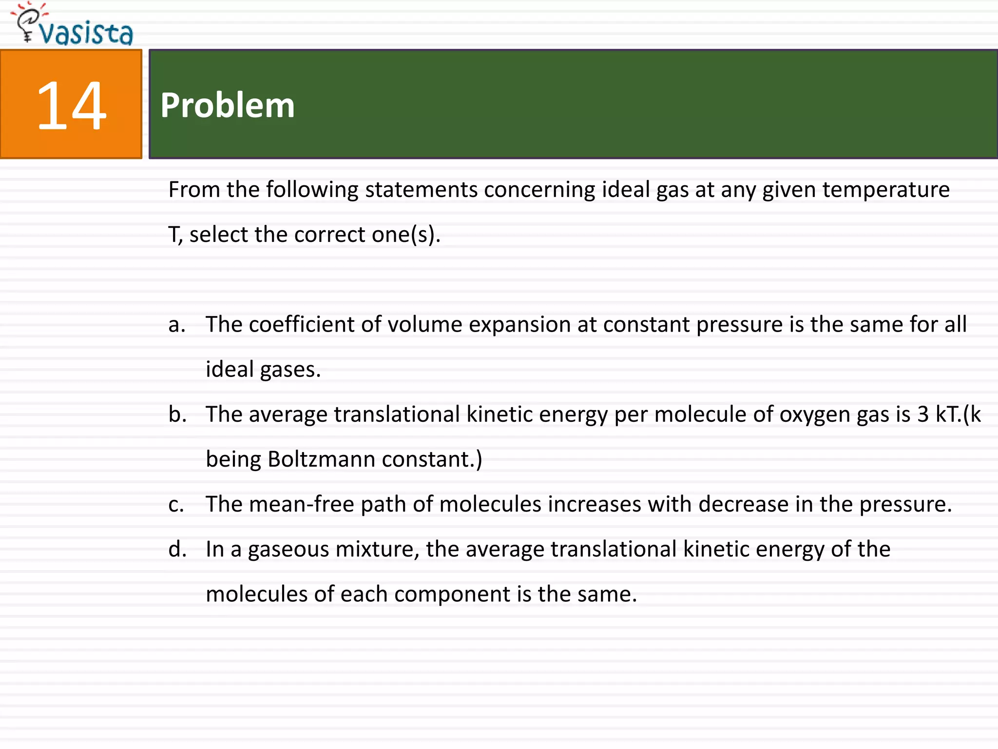 Problem14From the following statements concerning ideal gas at any given temperature T, select the correct one(s).The coefficient of volume expansion at constant pressure is the same for all ideal gases.The average translational kinetic energy per molecule of oxygen gas is 3 kT.(k being Boltzmann constant.)The mean-free path of molecules increases with decrease in the pressure.In a gaseous mixture, the average translational kinetic energy of the molecules of each component is the same.