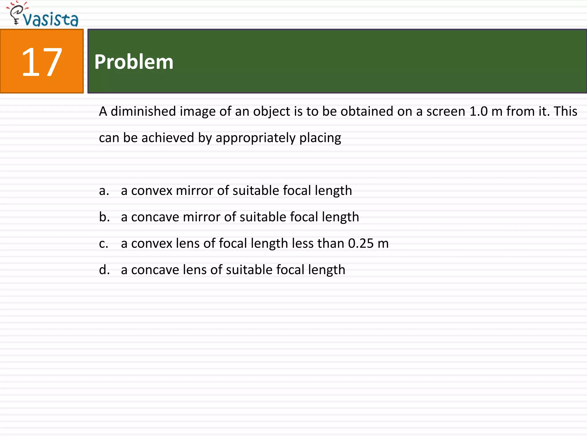 17ProblemA diminished image of an object is to be obtained on a screen 1.0 m from it. This can be achieved by appropriately placinga convex mirror of suitable focal lengtha concave mirror of suitable focal lengtha convex lens of focal length less than 0.25 ma concave lens of suitable focal length 