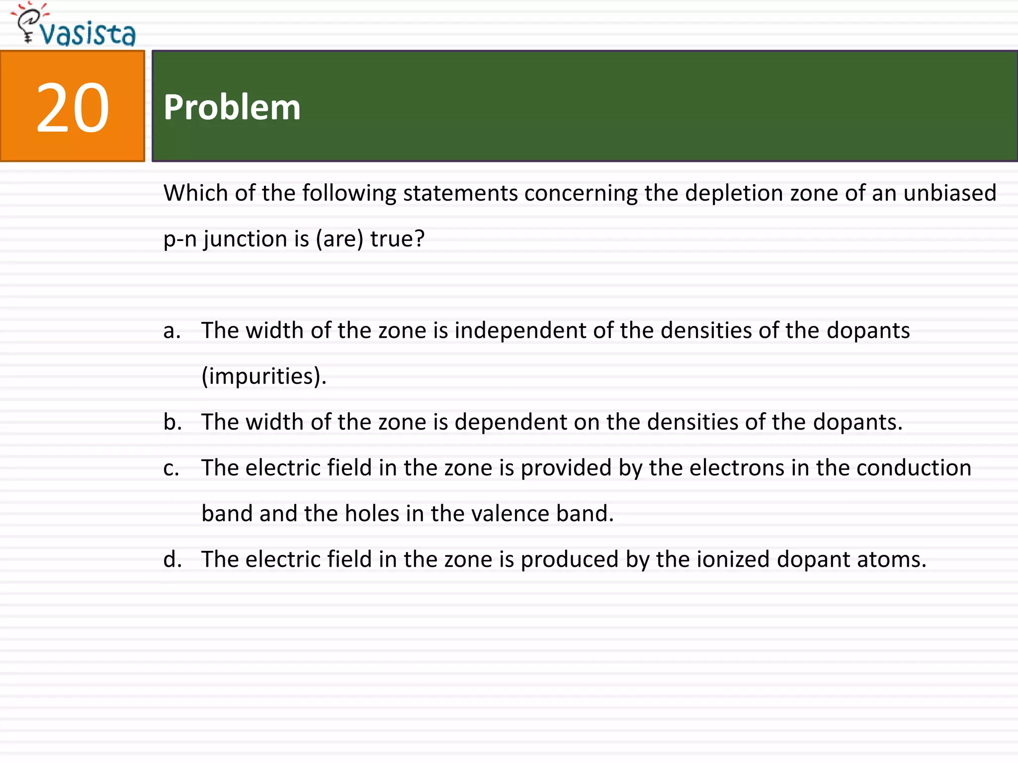 Problem20Which of the following statements concerning the depletion zone of an unbiased p-n junction is (are) true?The width of the zone is independent of the densities of the dopants (impurities).The width of the zone is dependent on the densities of the dopants.The electric field in the zone is provided by the electrons in the conduction band and the holes in the valence band.The electric field in the zone is produced by the ionized dopant atoms.