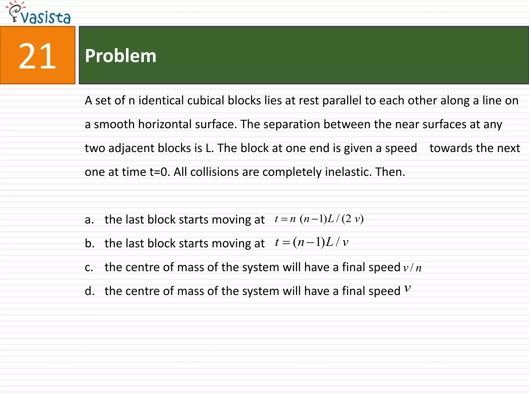 Problem21A set of n identical cubical blocks lies at rest parallel to each other along a line on a smooth horizontal surface. The separation between the near surfaces at any two adjacent blocks is L. The block at one end is given a speed    towards the next one at time t=0. All collisions are completely inelastic. Then.the last block starts moving at the last block starts moving at the centre of mass of the system will have a final speed the centre of mass of the system will have a final speed 