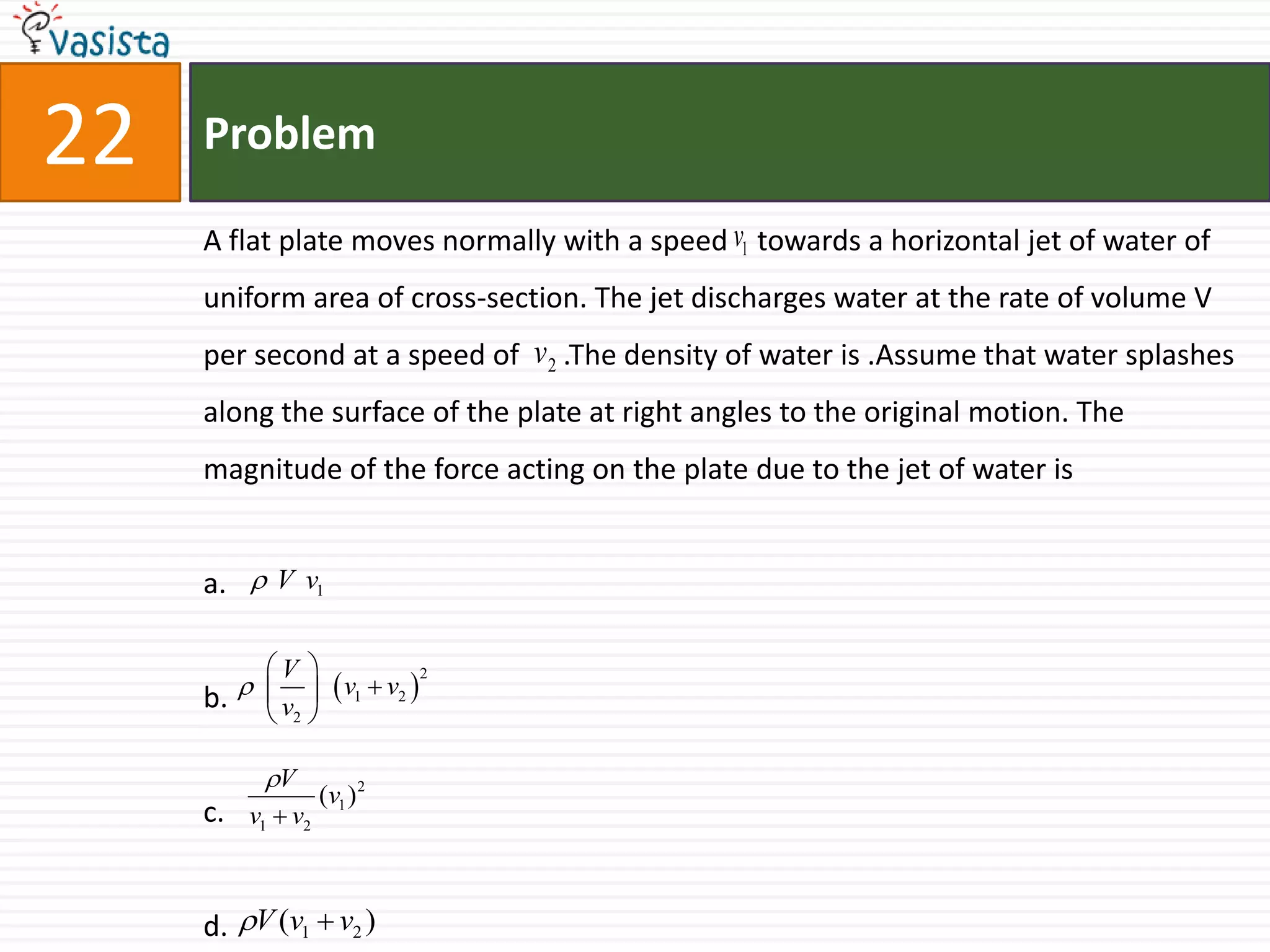 Problem22A flat plate moves normally with a speed    towards a horizontal jet of water of uniform area of cross-section. The jet discharges water at the rate of volume V per second at a speed of      .The density of water is .Assume that water splashes along the surface of the plate at right angles to the original motion. The magnitude of the force acting on the plate due to the jet of water isa.b.c.d.