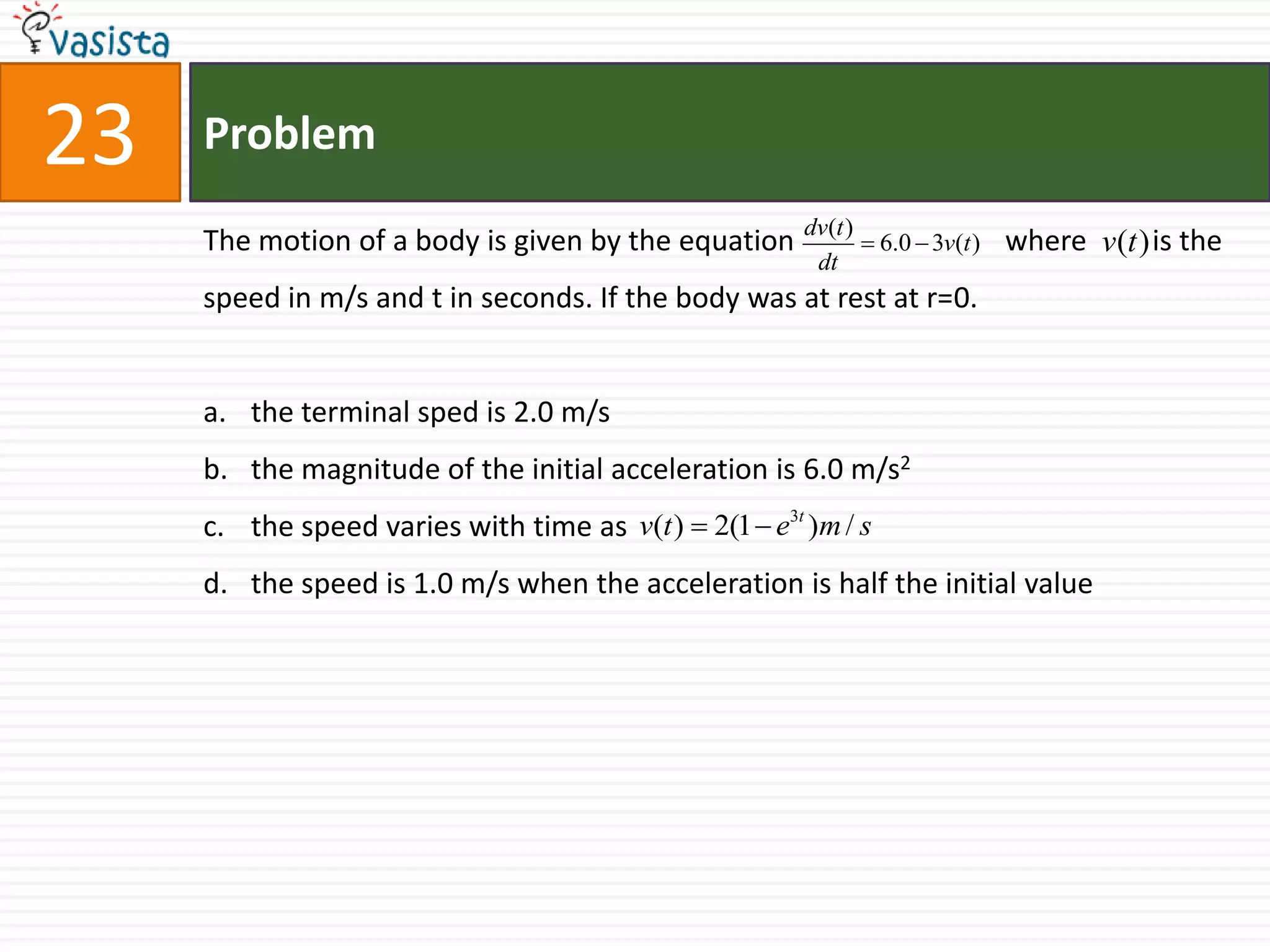 Problem23The motion of a body is given by the equation                             where         is the speed in m/s and t in seconds. If the body was at rest at r=0.the terminal sped is 2.0 m/sthe magnitude of the initial acceleration is 6.0 m/s2the speed varies with time as the speed is 1.0 m/s when the acceleration is half the initial value 