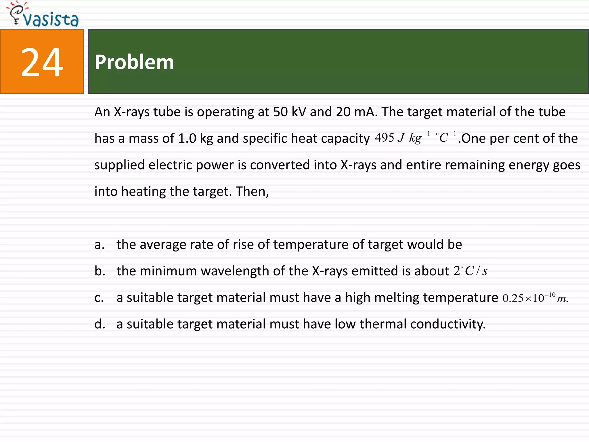 Problem24An X-rays tube is operating at 50 kV and 20 mA. The target material of the tube has a mass of 1.0 kg and specific heat capacity                          .One per cent of the supplied electric power is converted into X-rays and entire remaining energy goes into heating the target. Then,the average rate of rise of temperature of target would be the minimum wavelength of the X-rays emitted is about a suitable target material must have a high melting temperaturea suitable target material must have low thermal conductivity.