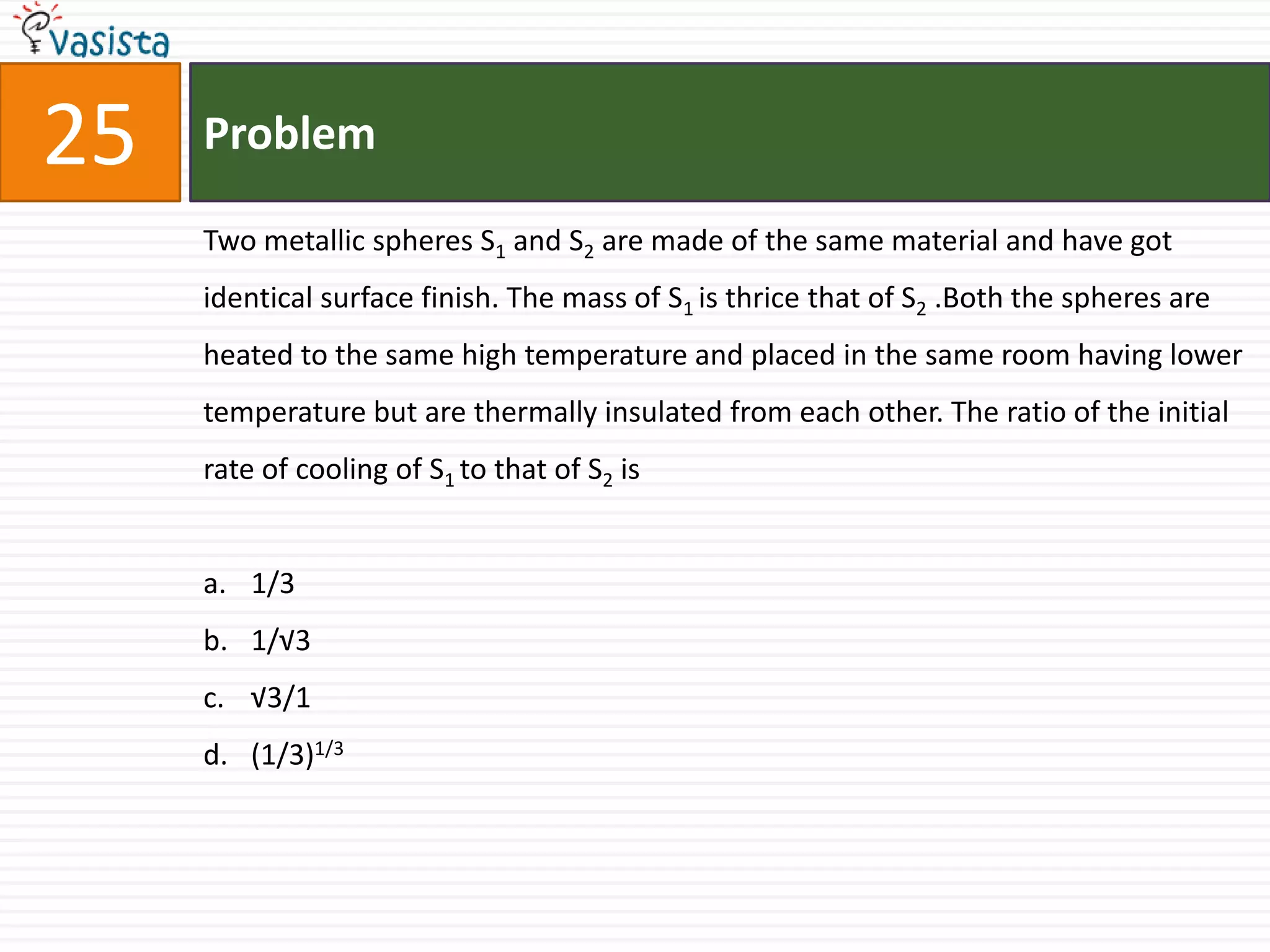Problem25Two metallic spheres S1 and S2 are made of the same material and have got identical surface finish. The mass of S1 is thrice that of S2 .Both the spheres are heated to the same high temperature and placed in the same room having lower temperature but are thermally insulated from each other. The ratio of the initial rate of cooling of S1 to that of S2 is1/31/√3√3/1(1/3)1/3