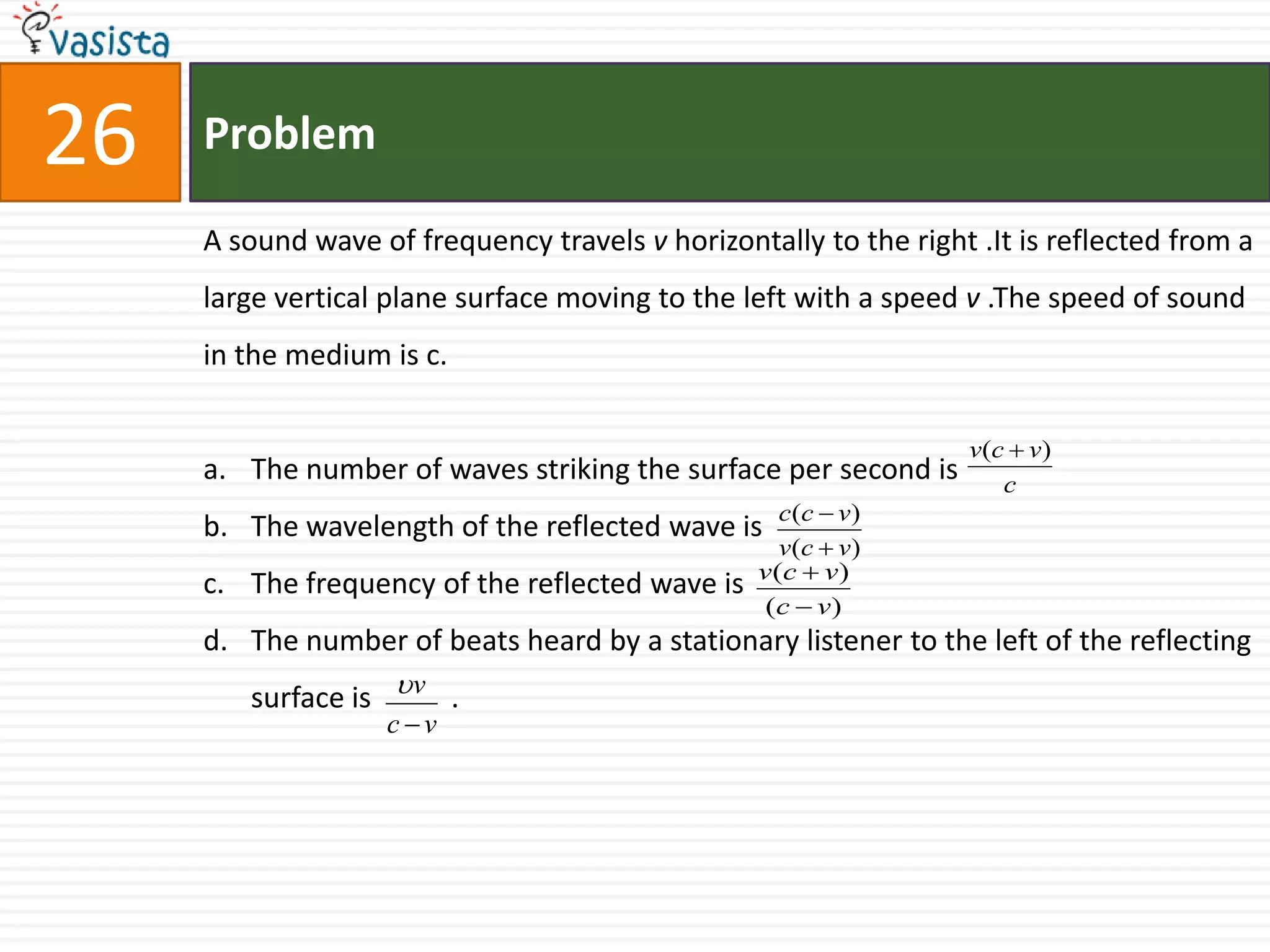Problem26A sound wave of frequency travels v horizontally to the right .It is reflected from a large vertical plane surface moving to the left with a speed v .The speed of sound in the medium is c.The number of waves striking the surface per second is The wavelength of the reflected wave is The frequency of the reflected wave is The number of beats heard by a stationary listener to the left of the reflecting surface is           .	