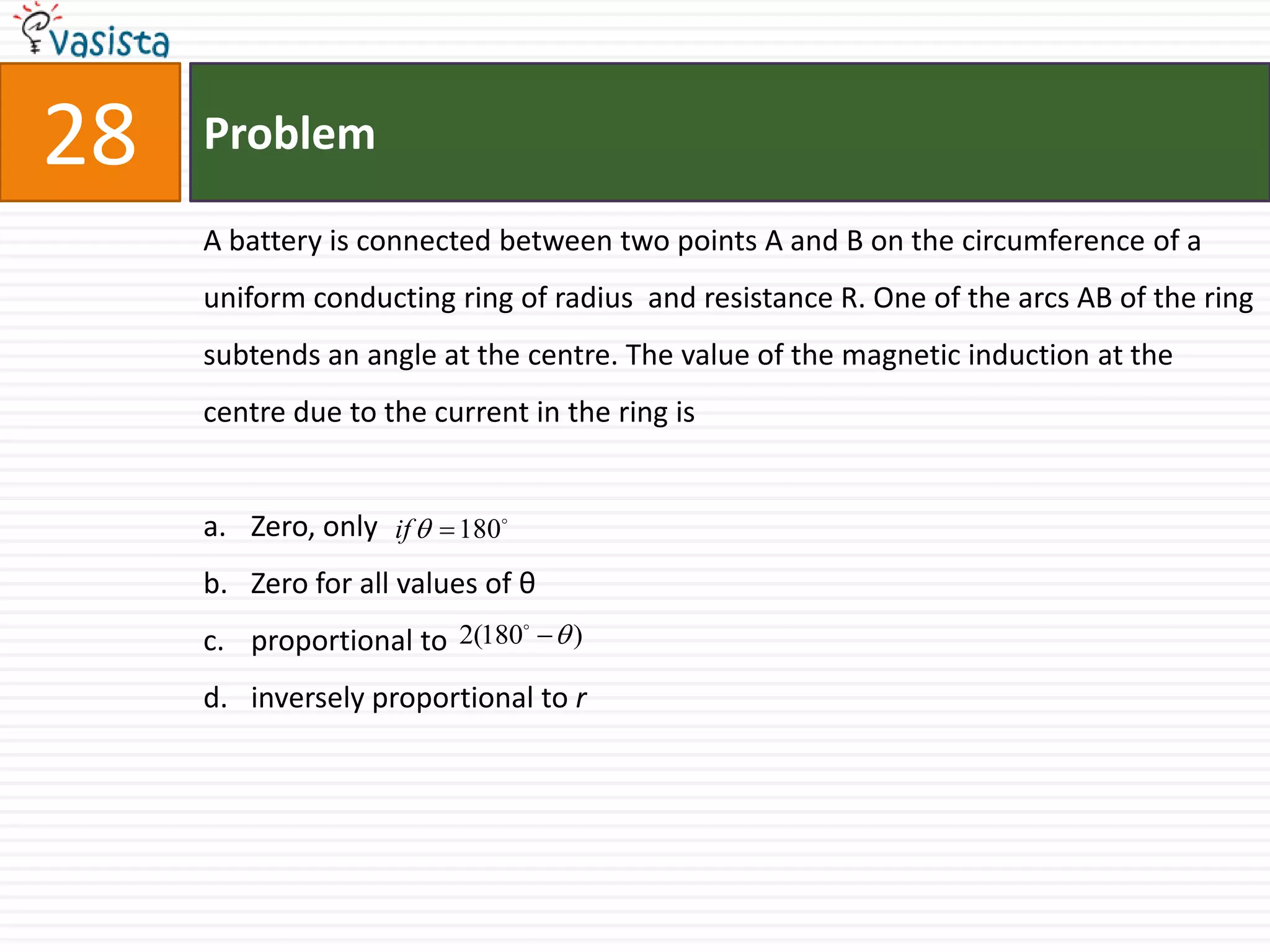 Problem28A battery is connected between two points A and B on the circumference of a uniform conducting ring of radius  and resistance R. One of the arcs AB of the ring subtends an angle at the centre. The value of the magnetic induction at the centre due to the current in the ring isZero, only Zero for all values of θproportional to inversely proportional to r