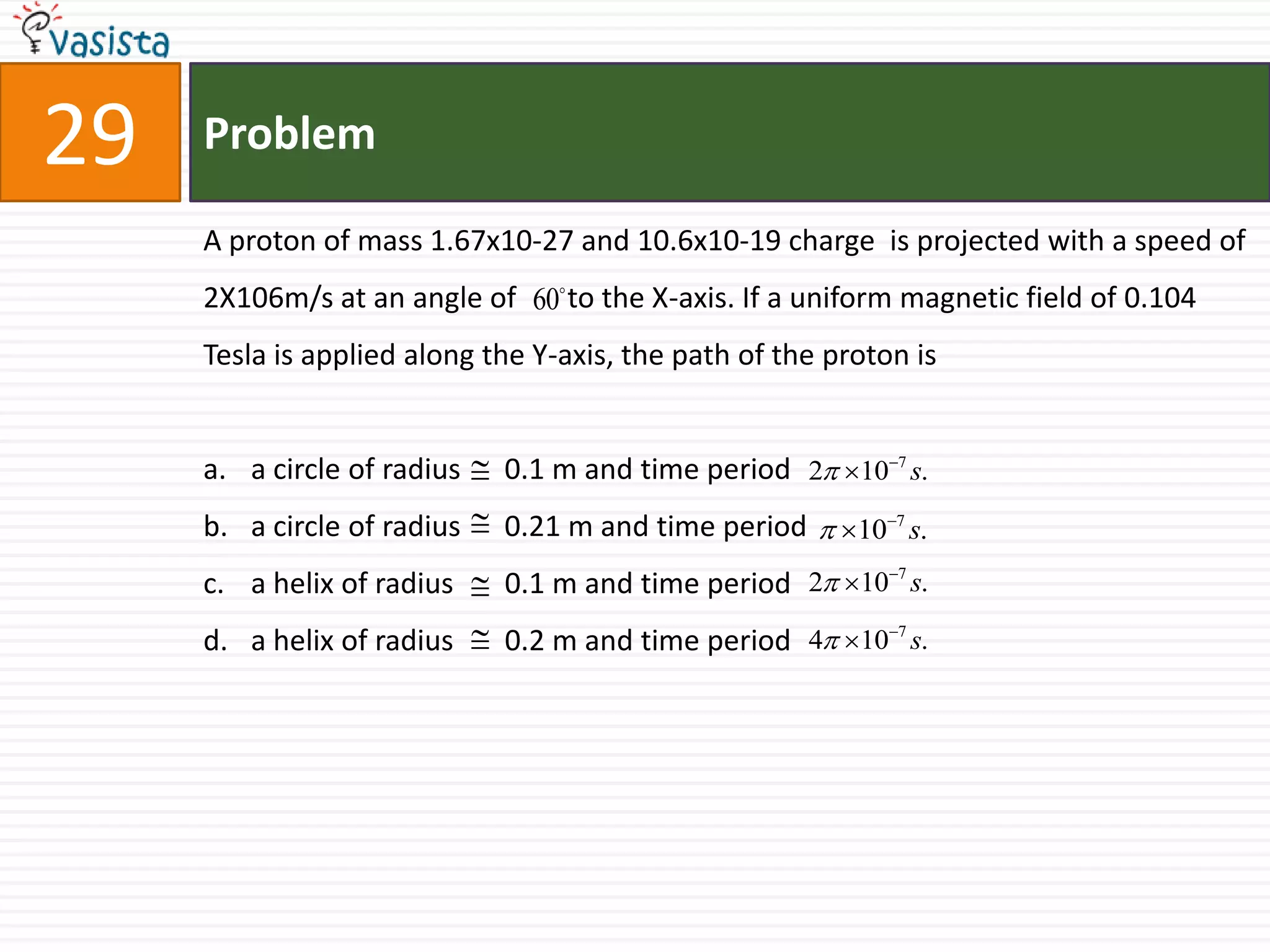 Problem29A proton of mass 1.67x10-27 and 10.6x10-19 charge  is projected with a speed of 2X106m/s at an angle of       to the X-axis. If a uniform magnetic field of 0.104 Tesla is applied along the Y-axis, the path of the proton isa circle of radius      0.1 m and time period a circle of radius      0.21 m and time period a helix of radius       0.1 m and time period a helix of radius       0.2 m and time period 