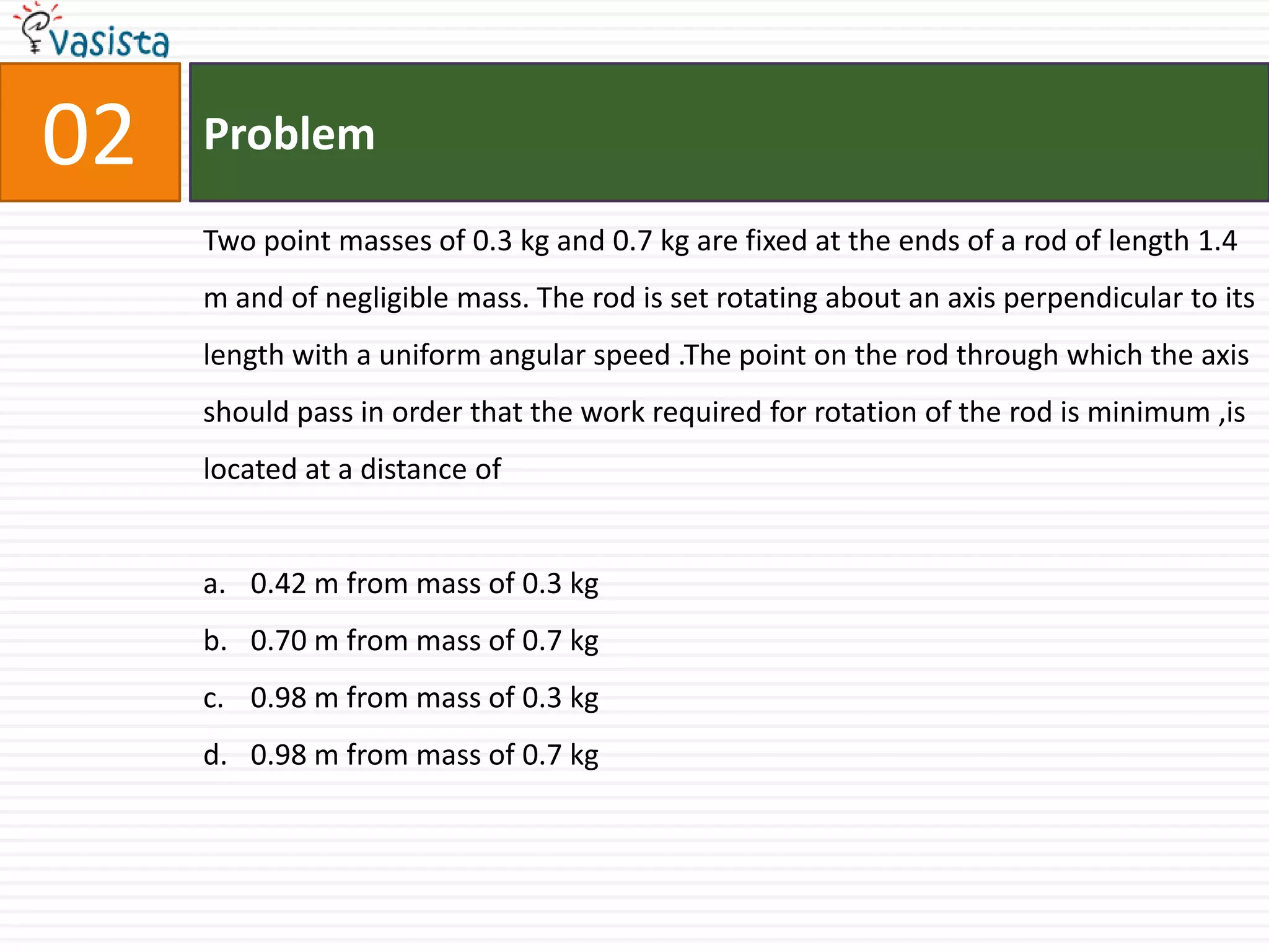 Problem02Two point masses of 0.3 kg and 0.7 kg are fixed at the ends of a rod of length 1.4 m and of negligible mass. The rod is set rotating about an axis perpendicular to its length with a uniform angular speed .The point on the rod through which the axis should pass in order that the work required for rotation of the rod is minimum ,is located at a distance of 0.42 m from mass of 0.3 kg0.70 m from mass of 0.7 kg0.98 m from mass of 0.3 kg0.98 m from mass of 0.7 kg