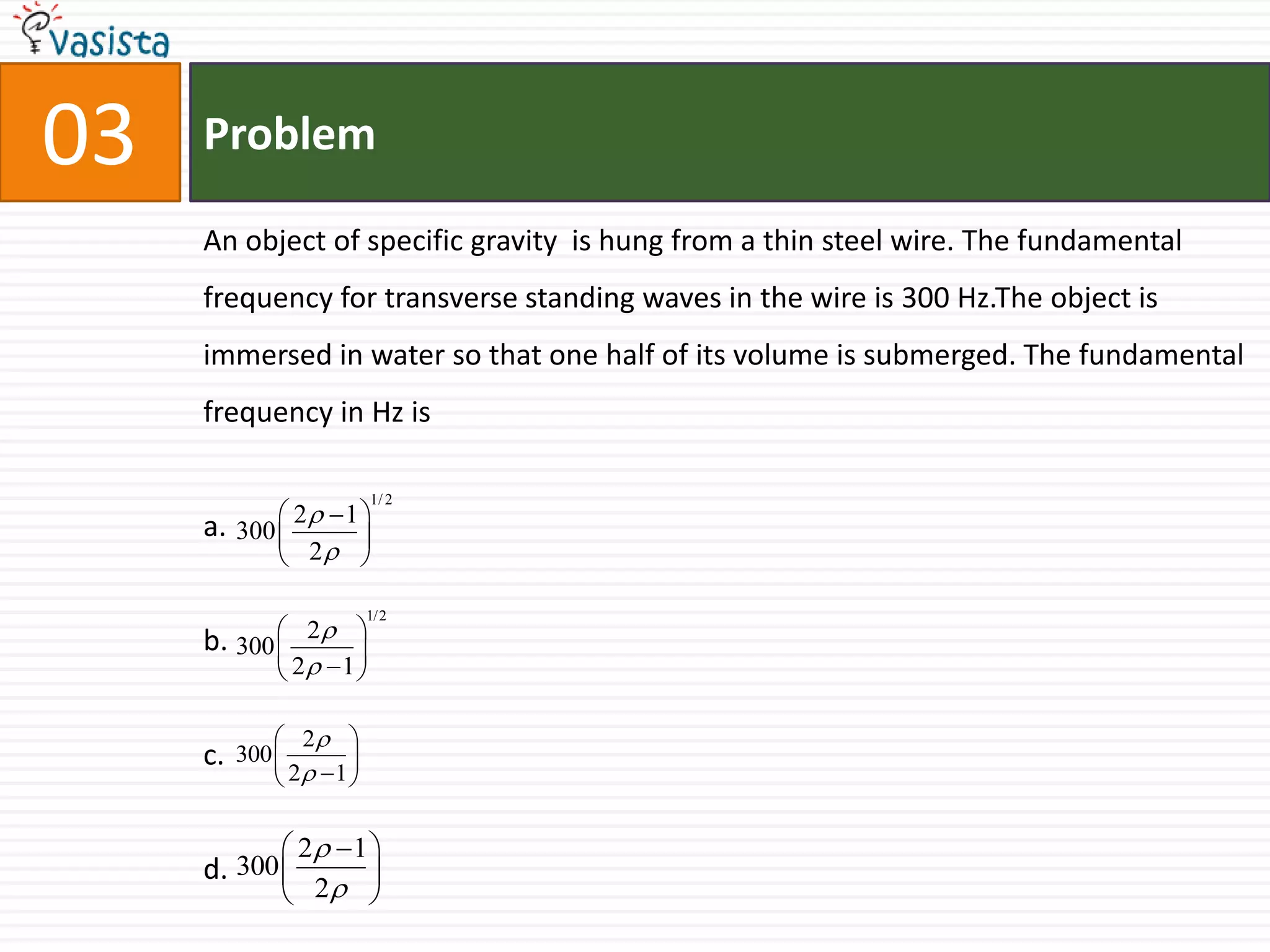 Problem03An object of specific gravity  is hung from a thin steel wire. The fundamental frequency for transverse standing waves in the wire is 300 Hz.The object is immersed in water so that one half of its volume is submerged. The fundamental frequency in Hz isa.b.c.d.