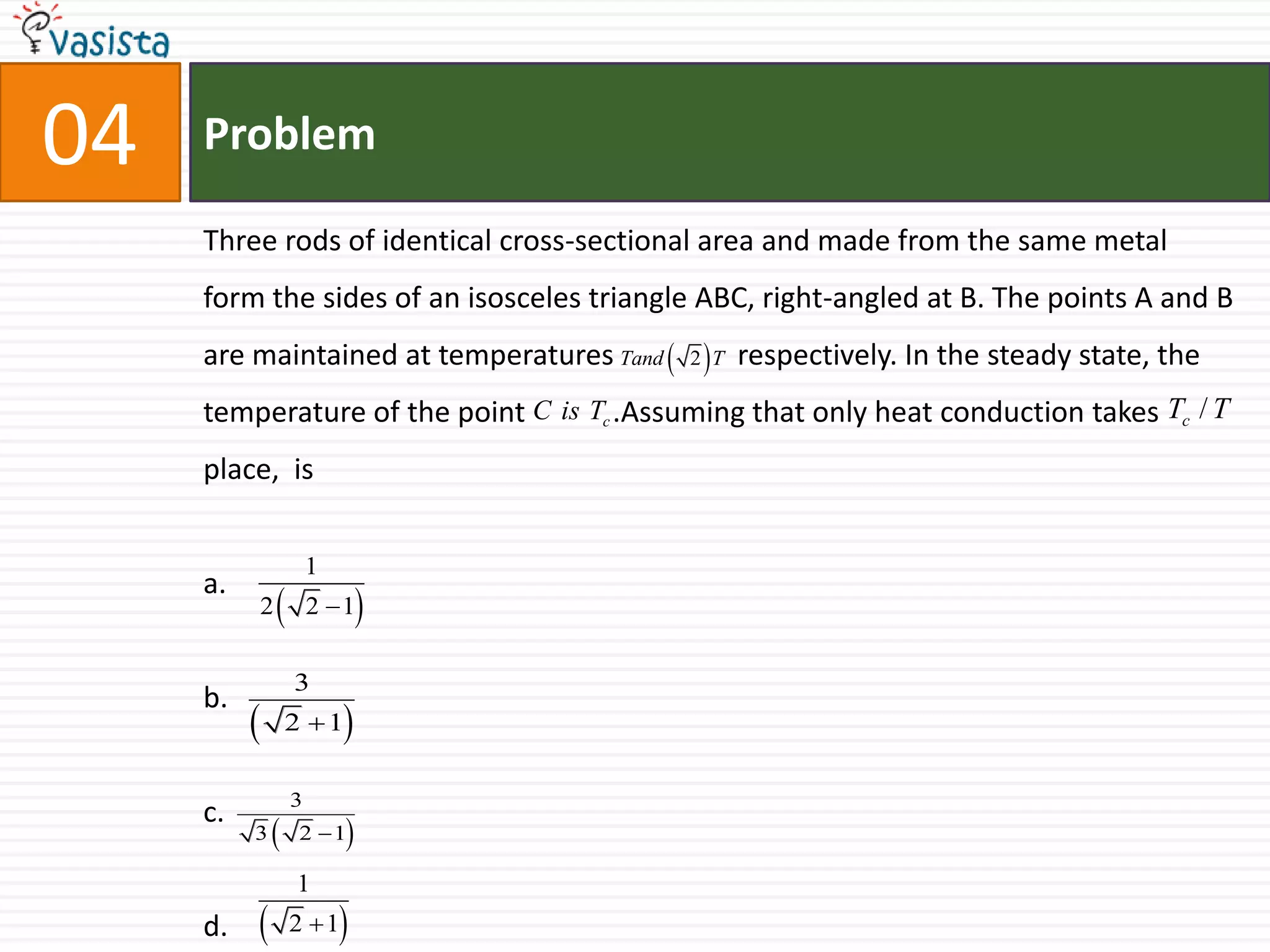 Problem04Three rods of identical cross-sectional area and made from the same metal form the sides of an isosceles triangle ABC, right-angled at B. The points A and B are maintained at temperatures                 respectively. In the steady state, the temperature of the point            .Assuming that only heat conduction takes place,  isa.b.c.d.