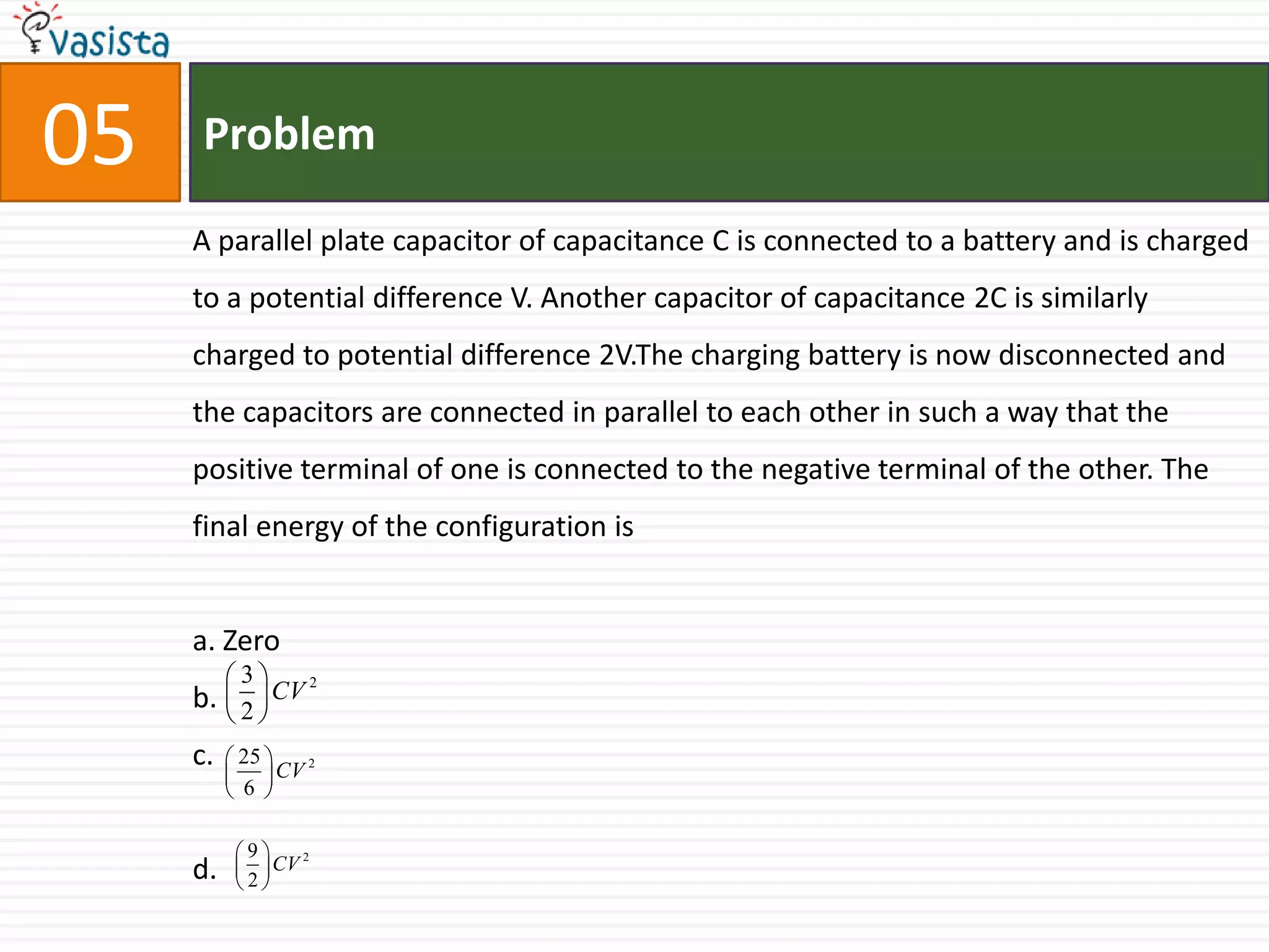 Problem05A parallel plate capacitor of capacitance C is connected to a battery and is charged to a potential difference V. Another capacitor of capacitance 2C is similarly charged to potential difference 2V.The charging battery is now disconnected and the capacitors are connected in parallel to each other in such a way that the positive terminal of one is connected to the negative terminal of the other. The final energy of the configuration isa. Zerob.c.d.