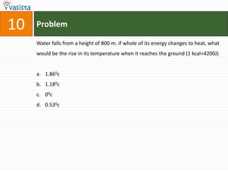 Problem10Water falls from a height of 800 m. if whole of its energy changes to heat, what would be the rise in its temperature when it reaches the ground (1 kcal=4200J)1.860c1.180c00c0.530c